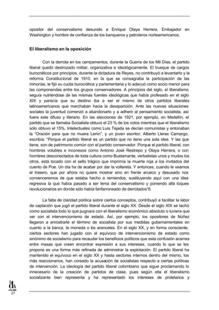 opositor del conservatismo desunido a Enrique Olaya Herrera, Embajador en
     Washington y hombre de confianza de los banqueros y petroleros norteamericanos.


     El liberalismo en la oposición

             Con la derrota en los campamentos, durante la Guerra de los Mil Días, el partido
     liberal quedó destrozado militar, organizativa e ideológicamente. El trueque de cargos
     burocráticos por principios, durante la dictadura de Reyes, no contribuyó a levantarlo y la
     reforma Constitucional de 1910, en la que se consagraba la participación de las
     minorías, le fijó su cuota burocrática y parlamentaria y lo adecuó como socio menor para
     las componendas entre los grupos conservadores. A principios del siglo, el liberalismo
     seguía nutriéndose de las mismas fuentes ideológicas que había profesado en el siglo
     XIX y parecía que su destino iba a ser el mismo de otros partidos liberales
     latinoamericanos que marchaban hacia la desaparición. Ante las nuevas situaciones
     sociales la juventud comenzó a abandonarlo y a adherir al pensamiento socialista, así
     fuera este difuso y literario. En las elecciones de 1921, por ejemplo, en Medellín, el
     partido que se llamaba Socialista obtuvo el 23 % de los votos mientras que el liberalismo
     sólo obtuvo el 15%. Intelectuales como Luis Tejada se decían comunistas y entonaban
     la “Oración para que no muera Lenin”, y un joven escritor, Alberto Lleras Camargo,
     escribía: “Porque el partido liberal es un partido que no tiene una sola idea. Y las que
     tiene, son de patrimonio común con el partido conservador. Porque el partido liberal, con
     hombres volubles e inconexos como Antonio José Restrepo y Olaya Herrera, o con
     hombres desconectados de toda cultura como Bustamante, verbalistas unos y mudos los
     otros, está tocado con el sello trágico que imprimía la muerte roja a los invitados del
     cuento de Poe. Un día ha de acabar por dar la voltereta. Y entonces, cuando le veamos
     el trasero, que por ahora no quiere mostrar sino en frente arcaico y desusado nos
     convenceremos de que estaba hecho a remiendos, sustituyendo aquí con una idea
     regresiva la que había pasado a ser lema del conservatismo y poniendo allá toques
     revolucionarios en donde sólo había fanfarroneado de derrotados”6.

             La falta de claridad política sobre ciertos conceptos, contribuyó a facilitar la labor
     de captación que jugó el partido liberal durante el siglo XX. Desde el siglo XIX se tachó
     como socialista todo lo que pugnara con el liberalismo económico absoluto o tuviera que
     ver con el intervencionismo de estado. Así, por ejemplo, los opositores de Núñez
     llegaron a enrostrarle el término de socialista por sus medidas gubernamentales en
     cuanto a la banca, la moneda o los aranceles. En el siglo XX, y en forma consciente,
     ciertos sectores han jugado con el equívoco de intervencionismo de estado como
     sinónimo de socialismo para recaudar los beneficios políticos que esta confusión acarrea
     entre masas que creen encontrar expresión a sus intereses, cuando lo que se les
     propone es una forma más refinada de administrar la explotación. El partido liberal ha
     mantenido el equívoco en el siglo XX y hasta sectores internos dentro del mismo, los
     más reaccionarios, han coreado la acusación de socialistas respecto a ciertas políticas
     de intervención. La ideología del partido liberal colombiano que sigue proclamando lo
     innecesario de la creación de partidos de clase, pues según ella el liberalismo
     socializante bien representa y ha representado los intereses de proletarios y


27
 