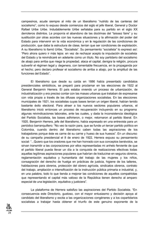 campesinos, acude siempre al mito de un liberalismo “nutrido de las canteras del
     socialismo”, como lo expuso desde comienzos del siglo el jefe liberal, General y Doctor
     Rafael Uribe Uribe. Indudablemente Uribe señalaba para su partido en el siglo XX
     derroteros distintos. Le proponía el abandono de las doctrinas del “laissez faire” y su
     sustitución por otras acordes con las nuevas situaciones y la afirmación del poder del
     Estado para intervenir en la vida económica y en la regulación de las condiciones de
     producción, que daba la estructura de clase, tenían que ser condiciones de explotación.
     A su liberalismo lo llamó Uribe, “Socialista”. Su pensamiento “socialista” lo expresó así:
     “Pero ahora quiero ir más lejos: en vez de rechazar acepto la imputación de socialista
     del Estado y la reivindicaré en adelante como un título. No soy partidario del socialismo
     de abajo para arriba que niega la propiedad, ataca el capital, denigra la religión, procura
     subvertir el régimen legal y degenera, con lamentable frecuencia, en la propaganda por
     el hecho; pero declaro profesar el socialismo de arriba a abajo, por la amplitud de las
     funciones del Estado”.

              El liberalismo que desde su caída en 1886 había presentado candidatos
     presidenciales simbólicos, se preparó para proclamar en las elecciones de 1922 al
     General Benjamín Herrera. El país estaba viviendo un proceso de urbanización, de
     industrialización y era preciso contar con las masas urbanas que trataban de expresarse
     con vida propia a través de las difusas organizaciones socialistas. En las elecciones
     municipales de 1921, los socialistas cuyas bases tenían un origen liberal, habían tenido
     bastante éxito electoral. Para atraer a los nuevos sectores populares urbanos, el
     liberalismo inició entonces un proceso de recuperación incluyendo en su programa
     algunas reivindicaciones laborales, ante las cuales, y dada la inconsistencia ideológica
     del Partido Socialista, las bases adhirieron, o mejor, retornaron al partido liberal. En
     1920, Benjamín Herrera, jefe del liberalismo, había expresado en una entrevista para un
     periódico barranquillero: “No veo la razón para, que se funde un tercer partido político en
     Colombia, cuando dentro del liberalismo caben todas las aspiraciones de los
     trabajadores porque éste es carne de su carne y hueso de sus huesos”. En un discurso
     de su campaña presidencial el 8 de enero de 1922, Herrera expuso su pensamiento
     social: “...Quiero que los oradores que me han honrado con sus conceptos benévolos, se
     sirvan transmitir a las corporaciones por ellos representadas mi anhelo ferviente de que
     el partido liberal pueda llevar un día a la conquista de realizaciones efectivas todas
     aquellas legítimas aspiraciones populares que habrían de traducirse en seguros obreros,
     reglamentación equitativa y humanitaria del trabajo de las mujeres y los niños,
     consagración del derecho de huelga en prácticas de justicia, higiene de los talleres,
     habitaciones para obreros, protección del obrero agrícola, sindicatos obreros, contrato
     del trabajo, ampliación e intensificación de la instrucción pública primaria e industrial, y,
     en una palabra, todo lo que tienda a mejorar las condiciones de aquellos compatriotas
     que representando el capital más valioso de la República tienen derecho al amparo
     especial de una legislación, equitativa y justiciera”.

             La plataforma de Herrera satisfizo las aspiraciones del Partido Socialista. “En
     consecuencia este Directorio, gustoso, con el mayor entusiasmo y decisión apoya al
     candidato del liberalismo y excita a las organizaciones congéneres y a los copartidarios
     socialistas a trabajar hasta obtener el triunfo de este genuino exponente de la


28
 
