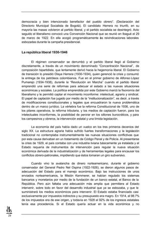 democracia y bien intencionado benefactor del pueblo obrero”. (Declaración del
     Directorio Municipal Socialista de Bogotá). El candidato Herrera no triunfó, en su
     mayoría las masas volvieron al partido liberal, y el partido socialista se desintegró. Acto
     seguido el liberalismo convocó una Convención Nacional que se reunió en Ibagué el 29
     de marzo de 1922. En ella acogió programáticamente as reivindicaciones laborales
                                                                  l
     esbozadas durante la campaña presidencial.


     La república liberal 1930-1946

              El régimen conservador se derrumbó y el partido liberal llegó al Gobierno
     discretamente, a través de un movimiento denominado “Concentración Nacional”, de
     composición bipartidista, que lentamente derivó hacia la hegemonía liberal. El Gobierno
     de transición lo presidió Olaya Herrera (1930-1934), quien gerenció la crisis y consumó
     la entrega de los petróleos colombianos. Fue en el primer gobierno de Alfonso López
     Pumarejo (1934-1938), durante la “Revolución en Marcha” cuando el partido liberal
     emprendió una serie de reformas para adecuar el estado a las nuevas situaciones
     económicas y sociales. La política emprendida por este Gobierno marcó la fisonomía del
     liberalismo y le permitió captar el movimiento inconforme: intelectual, agrario y sindical.
     El papel de captación fue jugado por medio de la “institucionalización”, es decir, a través
     de modificaciones constitucionales y legales que encuadraron la nueva problemática
     dentro de un marco jurídico. La vértebra fue la reforma Constitucional de 1936, uno de
     los pilares operativos, la reforma tributaria, y los medios de captación fueron, para los
     intelectuales inconformes, la posibilidad de perorar en los sillones burocráticos, y para
     los campesinos y obreros, la intervención estatal y una tímida legislación.

              La economía del país había dado un vuelco en los tres primeros decenios del
     siglo XX. La estructura agraria había sufrido fuertes transformaciones y la legislación
     tradicional no contemplaba instrumentalmente las nuevas situaciones conflictivas que
     por esta causa derivaban en un tratamiento de Código Penal y de Policía. Al presentarse
     la crisis de 1929, el país contaba con una industria liviana básicamente ya instalada y el
     Estado requería de instrumentos de intervención para regular la nueva situación
     económica derivada de la industrialización y de herramientas legales para encausar los
     conflictos obrero-patronales, impidiendo que éstos tomaran un giro subversivo.

             Cuando vino la avalancha de dinero norteamericano, durante el gobierno
     conservador del General Pedro Nel Ospina (1922-1926), se dieron algunos pasos de
     adecuación del Estado para el manejo económico. Bajo las instrucciones de unos
     enviados norteamericanos, la Misión Kemmerer, se habían regulado los sistemas
     bancarios y monetarios por medio de la fundación de un banco estatal, el Banco de la
     República. Pero aún faltaba una adecuación más amplia que permitiera al Estado
     intervenir, sobre todo en favor del desarrollo industrial que ya se esbozaba, y que le
     suministrará los medios económicos para intervenir. El Estado estaba financiado casi
     exclusivamente por impuestos indirectos y su presupuesto era magro. En 1914, el 98.7%
     de los impuestos era de ese origen, y todavía en 1928 el 92% de los ingresos estatales
     tenía esa procedencia. Si el Estado quería actuar en la vida económica y no


29
 
