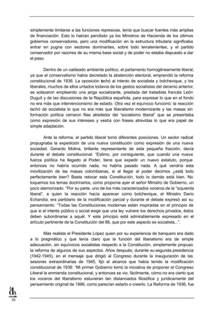 simplemente limitarse a las funciones represivas, tenía que buscar fuentes más amplias
     de financiación. Esto lo habían percibido ya los Ministros de Hacienda de los últimos
     gobiernos conservadores, pero una modificación en la estructura tributaria significaba
     entrar en pugna con sectores dominantes, sobre todo terratenientes, y el partido
     conservador por razones de su misma base social y de poder no estaba dispuesto a dar
     el paso.

             Dentro de un caldeado ambiente político, el parlamento homogéneamente liberal,
     ya que el conservatismo había decretado la abstención electoral, emprendió la reforma
     constitucional de 1936. La oposición tachó al intento de socialista y bolchevique, y los
     liberales, muchos de ellos untados todavía de los gestos socialistas del decenio anterior,
     se solazaron empleando una jerga socializante, prestada del tratadista francés León
     Duguit y de las discusiones de la República española, para expresar lo que en el fondo
     no era más que intervencionismo de estado. Otra vez el equívoco funcionó: la reacción
     tachó de socialista lo que no era más que liberalismo modernizante y las masas sin
     formación política cerraron filas alrededor del “socialismo liberal” que se presentaba
     como expresión de sus intereses y vestía con frases atrevidas lo que era papel de
     simple adaptación.

              Ante la reforma, el partido liberal tomó diferentes posiciones. Un sector radical
     propugnaba la expedición de una nueva constitución como expresión de una nueva
     sociedad. Gerardo Molina, brillante representante de esta pequeña fracción, decía
     durante el debate constitucional: “Estimo, por consiguiente, que cuando una nueva
     fuerza política ha llegado al Poder, tiene que expedir un nuevo estatuto, porque
     entonces no habría ocurrido nada, no habría pasado nada. A qué vendría esta
     movilización de las masas colombianas, si al llegar al poder decimos ¿está todo
     perfectamente bien? Basta retocar esta Constitución, todo lo demás está bien. No
     toquemos los temas doctrinarios, como proponía ayer el señor Ministro de Gobierno, un
     poco atemorizado. “Por su parte, uno de los más caracterizados voceros de la “izquierda
     liberal”, a quien la reacción hacía aparecer como bolchevique, el Ministro Darío
     Echandía, era partidario de la modificación parcial y durante el debate expresó así su
     pensamiento: “Todas las Constituciones modernas están inspiradas en el principio de
     que si el interés público o social exige que una ley vulnere los derechos privados, éstos
     deben subordinarse a aquél. Y este principio está admirablemente expresado en el
     artículo pertinente de la Constitución del 86, que por este aspecto es socialista...”.

             Más realista el Presidente López quien por su experiencia de banquero era dado
     a lo pragmático y que tenía claro que la función del liberalismo era de simple
     adecuación, sin equívocos socialistas respecto a la Constitución, simplemente propuso
     la reforma de algunos de sus aspectos. Años después, durante su segunda presidencia
     (1942-1945), en el mensaje que dirigió al Congreso durante la inauguración de las
     sesiones extraordinarias de 1945, fijó el alcance que había tenido la modificación
     constitucional de 1936: “Mi primer Gobierno tomó la iniciativa de proponer al Congreso
     Liberal la enmienda constitucional, y entonces se vio, fácilmente, cómo no era cierto que
     los voceros del liberalismo estuvieran tan distanciados filosófica y jurídicamente del
     pensamiento original de 1886, como parecían estarlo o creerlo. La Reforma de 1936, fue


30
 