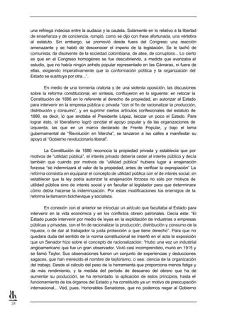 una refriega indecisa entre la audacia y la cautela. Solamente en lo relativo a la libertad
     de enseñanza y de conciencia, rompió, como se dijo con frase afortunada, una vértebra
     al estatuto. Sin embargo, se promovió desde fuera del Congreso una reacción
     amenazante y se habló de desconocer el imperio de la legislación. Se le tachó de
     comunista, de disolvente de la sociedad colombiana, de atea, de corruptora... Lo cierto
     es que en el Congreso homogéneo se fue descubriendo, a medida que avanzaba el
     estudio, que no había ningún anhelo popular representado en las Cámaras, ni fuera de
     ellas, exigiendo imperativamente que la conformación política y la organización del
     Estado se sustituya por otra...”.

             En medio de una tormenta oratoria y de una violenta oposición, las discusiones
     sobre la reforma constitucional, en síntesis, confluyeron en lo siguiente: en retocar la
     Constitución de 1886 en lo referente al derecho de propiedad, en autorizar al Estado
     para intervenir en la empresa pública o privada “con el fin de racionalizar la producción,
     distribución y consumo”, y en suprimir ciertos artículos confesionales del estatuto de
     1886, es decir, lo que anotaba el Presidente López, laicizar un poco el Estado. Para
     lograr ésto, el liberalismo logró concitar el apoyo popular y de las organizaciones de
     izquierda, las que en un marco declarado de Frente Popular, y bajo el lema
     gubernamental de “Revolución en Marcha”, se lanzaron a las calles a manifestar su
     apoyo al “Gobierno revolucionario liberal”.

             La Constitución de 1886 reconocía la propiedad privada y establecía que por
     motivos de “utilidad pública”, el interés privado debería ceder al interés público y decía
     también que cuando por motivos de “utilidad pública” hubiera lugar a enajenación
     forzosa “se indemnizará el valor de la propiedad, antes de verificar la expropiación” La
     reforma consistía en equiparar el concepto de utilidad pública con el de interés social, en
     establecer que la ley podía autorizar la enajenación forzosa no sólo por motivos de
     utilidad pública sino de interés social y en facultar al legislador para que determinara
     cómo debía hacerse la indemnización. Por estas modificaciones los enemigos de la
     reforma la llamaron bolchevique y socialista.

             En conexión con el anterior se introdujo un artículo que facultaba al Estado para
     intervenir en la vida económica y en los conflictos obrero patronales. Decía éste: “El
     Estado puede intervenir por medio de leyes en la explotación de industrias o empresas
     públicas y privadas, con el fin de racionalizar la producción, distribución y consumo de la
     riqueza, o de dar al trabajador la justa protección a que tiene derecho”. Para que no
     quedara duda del sentido de la norma constitucional se insertó en el acta la exposición
     que un Senador hizo sobre el concepto de racionalización: “Hubo una vez un industrial
     angloamericano que fue un gran observador. Vivió casi incomprendido, murió en 1915 y
     se llamó Taylor. Sus observaciones fueron un conjunto de experiencias y deducciones
     sagaces, que han merecido el nombre de taylorismo, o sea: ciencia de la organización
     del trabajo. Desde el cálculo del peso de la herramienta que proporciona menos fatiga y
     da más rendimiento, y la medida del período de descanso del obrero que ha de
     aumentar su producción, se ha remontado la aplicación de estos principios, hasta el
     funcionamiento de los órganos del Estado y ha constituido ya un motivo de preocupación
     internacional... Ved, pues, Honorables Senadores, que no podemos negar al Gobierno


31
 
