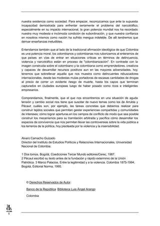 nuestra existencia como sociedad. Para empezar, reconozcamos que ante la supuesta
    incapacidad demostrada para enfrentar seriamente el problema del narcotráfico,
    especialmente en su impacto internacional, la gran potencia mundial nos ha recordado
    nuestra muy modesta e incómoda condición de subordinación, y que nuestra confianza
    en nosotros mismos como nación ha sufrido mengua indeleble. De allí tendremos que
    derivar enseñanzas ineludibles.

    Entendamos también que al lado de la tradicional afirmación ideológica de que Colombia
    es una potencia moral, los colombianos y colombianas nos ruborizamos al enterarnos de
    que países en vías de entrar en situaciones críticas en términos de delincuencia,
    violencia y narcotráfico están en proceso de "colombianización". En contraste con la
    imagen construida sobre el colombiano y la colombiana como emprendedores, creativos
    y capaces de desarrollar recursos positivos aun en las mayores adversidades, hoy
    tenemos que sobrellevar aquella que nos muestra como delincuentes rebuscadores
    internacionales, desde las modestas mulas portadoras de escasas cantidades de drogas
    al precio de correr un evidente riesgo de muerte, hasta los capos que terminan
    capturados en ciudades europeas luego de haber posado como ricos e inteligentes
    empresarios.

    Comprendamos, finalmente, que el que nos encontremos en una situación de aguda
    tensión y cambio social nos tiene que suscitar de nuevo temas como los de Arrubla y
    Pécaut: cuáles son, por ejemplo, las tareas concretas que debemos realizar para
    construir tejidos sociales que permitan gestar experiencias compartidas y comunidades
    de intereses; cómo lograr aperturas en los campos de conflicto de modo que sea posible
    construir los mecanismos para su tramitación arbitrada y pacífica cómo desarrollar los
    espacios de convivencia que nos permitan llevar las controversias sobre la vida pública a
    los terrenos de la política, hoy pisoteada por la violencia y la insensibilidad.



    Alvaro Camacho Guizado
    Director del Instituto de Estudios Políticos y Relaciones Internacionales, Universidad
    Nacional de Colombia.

    1 Dos tomos, Bogotá, Coediciones Tercer Mundo editores/Cerec, 1987.
    2 Pécaut escribió su texto antes de la fundación y rápido exterminio de la Unión
    Patriótica. 3 Marco Palacios, Entre la legitimidad y a la violencia. Colombia 1875-1994,
    Bogotá, Editorial Norma, 1995.




       © Derechos Reservados de Autor

       Banco de la República Biblioteca Luis Ángel Arango

       Colombia




9
 