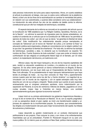 este precioso instrumento de lucha para casos imprevistos. Ahora, en cuanto establece
     el artículo la protección al trabajo, creo que no sobra como ratificación de la plataforma
     liberal, si bien uno de los fines de la racionalización es cambiar la mentalidad del patrón,
     en relación con sus subordinados, a quienes debe considerar como sus colaboradores”.
     La introducción de este artículo fue otro de los caballos de batalla contra la reforma
     constitucional que por ello fue motejada de bolchevique y socialista.

             El aspecto laicizante de la reforma se concretó en la supresión del artículo que en
     la Constitución de 1886 establecía que “La Religión Católica, Apostólica, Romana, es la
     de la Nación” ; en eliminar la exención de impuestos para los bienes eclesiásticos, en
     sustituir el contenido de un artículo que en la Constitución de 1886 decía “es permitido el
     ejercicio de todos los cultos”, por otro en que se decía: “se garantiza la libertad de todos
     los cultos”. Esta modificación fue violentamente atacada porque reemplazaba el
     concepto de “tolerancia” por el nocivo de “libertad” de cultos; y en cambiar la frase “La
     educación pública será organizada y dirigida en concordancia con la religión católica” por
     la que dice “se garantiza la libertad de enseñanza”. Por todo ello, la reforma fue tachada
     de bolchevique, socialista y atea, no obstante que la Constitución se expedía “En
     nombre de Dios, Fuente Suprema de toda autoridad” y que para evitar al máximo toda
     confrontación de tipo religioso el constituyente liberal negó en el Senado, por 33 votos
     contra 3, la implantación del divorcio y el matrimonio civil.

            Alfonso López, hijo del mayor banquero y de uno de los mayores capitalistas del
     país, recibió su educación académica en Londres y la práctica en el mundo de los
     negocios. En los años veinte gerenció un banco norteamericano en Bogotá, El Banco
     Mercantil Americano, con tan buen éxito que el Vicepresidente del Banco Central de
     New York afirmaba: “El es probablemente el mejor banquero latinoamericano que haya
     tenido el privilegio de tratar... es muy bien conocido en New York y aparentemente
     conoce nuestro país tan bien como los del Sur y Centro América”. La magnitud de su
     vinculación con el mundo de los negocios y con el capital extranjero está muy bien
     descrita por uno de sus amigos y biógrafo: “Basta anotar que cuando el país esperaba
     ansiosamente que el congreso americano aprobara, como indemnización por la
     separación de Panamá, la suma de veinticinco millones de dólares, pagaderos en cinco
     cuotas anuales, López trajo a Colombia en menos tiempo, una cantidad
     aproximadamente igual para vigorizar la economía nacional”7.

             López inició en su primera administración los gobiernos hegemónicos liberales y
     al suyo le dio el nombre de la “Revolución en Marcha”. En él, con su espíritu pragmático
     y con su perspectiva desde el gran capital, se inició una transformación estatal y un
     proceso de captación de la inconformidad popular. Su empresa, que conscientemente
     iba dirigida a la modernización del país para mejor funcionamiento del capital, fue tildada
     de subversiva y bolchevique.

             López desarrolló su gestión modernizante en un contexto internacional que
     políticamente le era propicio. Para conjurar la crisis y con miras a los enfrentamientos
     imperialistas que ya se preludiaban, Franklin D. Roosevelt inauguró en su país una
     nueva política. En lo interno puso en práctica el New Deal, política intervencionista que


32
 