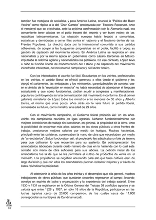 también fue motejada de socialista, y para América Latina, enunció la “Política del Buen
     Vecino” como réplica a la del “Gran Garrote” preconizada por Teodoro Roosevelt. Ante
     el vendaval que se avecinaba, ante la próxima confrontación con la Alemania nazi, era
     conveniente tener aliados en el patio trasero del imperio y ser buen vecino de las
     repúblicas latinoamericanas. La situación europea había llevado a comunistas,
     socialistas y demócratas a cerrar filas contra el nazismo y el fascismo dentro de los
     Frentes Populares. La directriz dada por la internacional comunista a sus partidos
     adherentes, de apoyar a las burguesías progresistas en el poder, facilitó a López su
     gestión de captación del movimiento obrero. En América Latina se respiraba un aire
     nacionalista y por la misma época un gobernante como Lázaro Cárdenas en México
     impulsaba la reforma agraria y nacionalizaba los petróleos. En ese contexto, López llevó
     a cabo la función liberal de modernización del Estado y de captación del movimiento
     inconforme intelectual, del movimiento campesino y del sector obrero.

             Con los intelectuales el asunto fue fácil. Estudiantes en los veintes, profesionales
     en los treintas, el partido liberal se ofreció generoso a ellos desde el gobierno y les
     otorgó el parlamento, las embajadas y los ministerios, garantizándoles de contera, que
     en el ámbito de la “revolución en marcha” no había necesidad de abandonar el lenguaje
     socializante y que como funcionarios, podían acudir a congresos y manifestaciones
     populares contribuyendo así a la domesticación del movimiento inconforme. En el primer
     gabinete ministerial de López todos los ministros eran menores de 38 años y Alberto
     Lleras, el mismo que unos pocos años atrás no le veía futuro al partido liberal,
     comenzaba su futuro, como ministro, a la edad de 29 años.

             Con el movimiento campesino, el Gobierno liberal procedió así: en los años
     veinte, los campesinos reunidos en ligas agrarias, lucharon fundamentalmente por
     mejores condiciones de trabajo sin cuestionar, en general, la propiedad de la tierra. Ante
     la posibilidad de encontrar más altos salarios en las obras públicas u otros frentes de
     trabajo, presionaron mejores salarios por medio de huelgas. Muchas haciendas,
     principalmente las cafeteras, conservaban la mano de obra que necesitaban por medio
     de “arrendatarios”. Estos funcionaban así: el propietario les adjudicaba un lote de terreno
     para que cultivaran lo que requerían para su sustento. En contraprestación los
     arrendatarios laboraban durante cierto número de días en la hacienda con lo cual ésta
     contaba con mano de obra suficiente para sus labores. La petición inicial de los
     arrendatarios fue la de que se les permitiera el cultivo de productos de venta en el
     mercado. Los propietarios se negaban aduciendo para ello que tales cultivos eran de
     larga duración y que con ellos los arrendatarios podrían reclamar mejoras y a través de
     éstas reivindicar la propiedad.

            Al sobrevenir la crisis de los años treinta y el desempleo que ella generó, muchos
     trabajadores de obras públicas que quedaron cesantes regresaron al campo llevando
     consigo un espíritu de lucha y organización y la experiencia del trabajo salarial. Entre
     1930 y 1931 se registraron en la Oficina General del Trabajo 58 conflictos agrarios y se
     calcula que entre 1928 y 1937, en sólo 18 sitios de la República, participaron en las
     luchas agrarias cerca de 20.000 campesinos, de los cuales cerca de 11.000
     correspondían a municipios de Cundinamarca8.


33
 