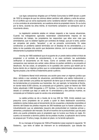 Las ligas campesinas dirigidas por el Partido Comunista la UNIR lanzan a partir
     de 1932 la consigna de que los colonos deben sembrar café, plátano y caña de azúcar.
     En el conflicto que se venía expresando como “problema laboral” relativo a los salarios,
     o a los contratos de arrendamiento, se cuestiona ahora la propiedad misma. En su lucha
     por la tierra, durante los años treinta, el movimiento campesino se sobrepone aún al
     movimiento obrero.

            La legislación existente estaba en retraso respecto a las nuevas situaciones.
     Cuando los trabajadores agrícolas reclamaban colectivamente mejoras en las
     condiciones de trabajo, los propietarios les respondían que ellos eran más que
     arrendatarios, que no estaban ligados por contratos de trabajo, que por lo tanto, podían
     ser arrojados del predio, “lanzados”, y así se procedía comúnmente. En estas
     condiciones un problema salarial terminaba con el desalojo de los arrendatarios, y a
     éstos no les quedaba otra opción que declararse colonos, con lo cual cuestionaban ya
     directamente la propiedad territorial.

             Una ley de 1905 estableció que el ocupante de un predio debía exhibir el título de
     propiedad, o el contrato de arrendamiento, o en caso contrario, las autoridades
     verificarían el lanzamiento en 48 horas. Como el contrato entre terratenientes y
     campesinos casi siempre era verbal, estos últimos no podían exhibirlo y se procedía al
     desahucio. Así las cosas, al campesino no le quedaba otro camino que resistir por la
     fuerza dentro de un régimen jurídico que no contemplaba determinadas situaciones con
     figuras propias y las remitía al tratamiento penal o policivo.

             El Gobierno liberal inició entonces una acción para crear un régimen jurídico que
     diera cabida a esa variedad de situaciones, permitiéndoles una salida institucional, y
     llevó a cabo también una política de repartición de tierra que al mismo tiempo salvaba a
     los terratenientes al comprarles sus haciendas. Así, por ejemplo, la hacienda el Soche,
     en donde había 6.000 colonos, es comprada por el gobierno, quien en febrero de 1934
     había adjudicado 2.888 fanegadas a 277 familias. La hacienda Tolima, en donde se
     desató un combate que dejó un saldo de 13 arrendatarios y dos policías muertos, es
     comprada por el Gobierno quien la vende a los arrendatarios9.

             La salida jurídica se dio a través de la Ley 200 de 1936, tímido estatuto que
     presumía como propietario de un predio a quien le diera destinación económica,
     establecía ciertas trabas para el lanzamiento de los ocupantes y declaraba reversibles al
     dominio del Estado los predios mayores de 300 hectáreas que no fueran cultivados. La
     industrialización que se adelantaba requería alta productividad en materias primas y
     alimentos y ampliación del mercado. De allí el incentivo de la productividad, que de paso
     abría una puerta probatoria para el propietario que no tuviera sus títulos en regla. En
     cuanto a la reversión a dominio público de los predios incultos, la aplicación de la norma
     se pospuso por 10 años y luego, de plazo en plazo, no ha tenido aplicación.

           En su mensaje al Congreso de 1936 el Presidente López expresó lo siguiente: “El
     Gobierno... que tiene el deber de intervenir en la sindicalización, que estudia las


34
 
