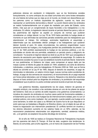 peticiones obreras sin excitación ni indignación, que ve los fenómenos sociales
     tranquilamente, no como anticipos de una edad comunista sino como brotes retrasados
     de una historia de luchas que es vieja ya en el mundo, es mirado con desconfianza por
     los patrones como un instituto izquierdista de agitación, cuando no, hace sino
     representar un sentimiento democrático y liberal”. La acción liberal sobre los sindicatos
     se realizó fundamentalmente con el papel de mediador por parte del Estado, como
     árbitro, más que por un conglomerado de leyes favorable a los trabajadores o a los
     sindicatos. En efecto, la legislación laboral durante el período liberal fue parca y sólo en
     las postrimerías del régimen se expidió un conjunto de normas que pudieran
     considerarse un código laboral. La Ley 78 de 1919 había permitido la huelga desde el
     momento en que eliminaba las sanciones penales existentes para los trabajadores que
     abandonaran el trabajo. Sin embargo, autorizaba legalmente al esquirolaje y
     determinaba que las autoridades debían proteger a los trabajadores que quisieran
     laborar durante el paro. En estas circunstancias, los patronos enganchaban nuevo
     personal durante las huelgas y los huelguistas perdían las posibilidades de presión. La
     Ley 21 de 1920 prohibió expresamente la huelga en los servicios públicos, y en las
     actividades en donde ella era permitida, estableció un período previo y obligatorio de
     conciliación. Ya durante el régimen laboral se dictó la Ley 83 de 1931 que consagraba el
     derecho de asociación pero dejaba vigente la posibilidad de esquirolaje. En materia de
     prestaciones sociales fue poco lo que se estableció durante el período liberal. Solamente
     en sus postrimerías, el Gobierno de López, para compensar el apoyo dado por las
     masas cuando el intento de golpe de estado en 1944, estableció una serie de derechos
     individuales, y colectivos, para los trabajadores. El Decreto 2350 de 1944, que en forma
     diluida se convirtió en la Ley 6ª de 1945, dispuso el derecho de cesantías, el pago de
     dominicales no laborados, un salario mínimo legal, nuevas normas sobre accidentes de
     trabajo, el pago de dos semanas de vacaciones y el reconocimiento de un pago especial
     por horas extras laboradas y por el trabajo nocturno. Respecto a los derechos colectivos
     dispuso el fuero sindical para los dirigentes de sindicatos y la prohibición del esquirolaje
     al establecer que el patrono no podía contratar personal durante el período de huelga.

              Los gobiernos liberales, especialmente los de López, trataron de ganarse el
     respaldo sindical y de constituir a las centrales obreras en uno de los pilares de apoyo
     del Gobierno. Esto era un cambio de estilo respecto a los gobiernos conservadores. La
     iniciativa de creación de sindicatos en muchos casos partió de funcionarios estatales, y
     el tratamiento que se le dio a las huelgas fue de intervencionismo estatal, pero no con un
     carácter policivo, sino como mediador. Así, por ejemplo, cuando estalló una huelga en la
     zona bananera, la orden de López a su Ministro de Guerra fue la de que dispusiera un
     avión para que se trasladase a Bogotá a la Directiva obrera, con el objeto de que allí se
     hiciera la negociación con intervención presidencial. El conflicto terminó sin muertos y
     los obreros obtuvieron aumento en los salarios hasta en un 50%; además, se les
     reconocieron prestaciones relacionadas con alojamiento, sanidad, asistencia médica,
     etc., y en general, se aceptaron los puntos del pliego de reclamos.

              En el año de 1935 se realiza un Congreso Nacional de Trabajadores impulsado
     por los operarios del diario El Tiempo. Al final de éste, surgieron dos tendencias: la
     liberal y la comunista, pero al año siguiente, y en el marco de cooperación de los Frentes


35
 