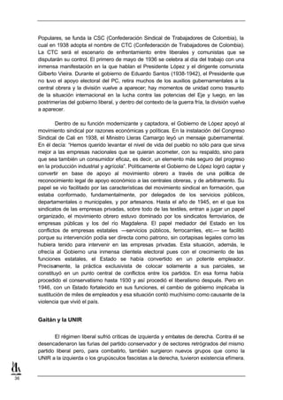 Populares, se funda la CSC (Confederación Sindical de Trabajadores de Colombia), la
     cual en 1938 adopta el nombre de CTC (Confederación de Trabajadores de Colombia).
     La CTC será el escenario de enfrentamiento entre liberales y comunistas que se
     disputarán su control. El primero de mayo de 1936 se celebra al día del trabajo con una
     inmensa manifestación en la que hablan el Presidente López y el dirigente comunista
     Gilberto Vieira. Durante el gobierno de Eduardo Santos (1938-1942), el Presidente que
     no tuvo el apoyo electoral del PC, retira muchos de los auxilios gubernamentales a la
     central obrera y la división vuelve a aparecer; hay momentos de unidad como trasunto
     de la situación internacional en la lucha contra las potencias del Eje y luego, en las
     postrimerías del gobierno liberal, y dentro del contexto de la guerra fría, la división vuelve
     a aparecer.

             Dentro de su función modernizante y captadora, el Gobierno de López apoyó al
     movimiento sindical por razones económicas y políticas. En la instalación del Congreso
     Sindical de Cali en 1938, el Ministro Lleras Camargo leyó un mensaje gubernamental.
     En él decía: “Hemos querido levantar el nivel de vida del pueblo no sólo para que sirva
     mejor a las empresas nacionales que se quieran acometer, con su respaldo, sino para
     que sea también un consumidor eficaz, es decir, un elemento más seguro del progreso
     en la producción industrial y agrícola”. Políticamente el Gobierno de López logró captar y
     convertir en base de apoyo al movimiento obrero a través de una política de
     reconocimiento legal de apoyo económico a las centrales obreras, y de arbitramento. Su
     papel se vio facilitado por las características del movimiento sindical en formación, que
     estaba conformado, fundamentalmente, por delegados de los servicios públicos,
     departamentales o municipales, y por artesanos. Hasta el año de 1945, en el que los
     sindicatos de las empresas privadas, sobre todo de las textiles, entran a jugar un papel
     organizado, el movimiento obrero estuvo dominado por los sindicatos ferroviarios, de
     empresas públicas y los del río Magdalena. El papel mediador del Estado en los
     conflictos de empresas estatales —servicios públicos, ferrocarriles, etc.— se facilitó
     porque su intervención podía ser directa como patrono, sin cortapisas legales como las
     hubiera tenido para intervenir en las empresas privadas. Esta situación, además, le
     ofrecía al Gobierno una inmensa clientela electoral pues con el crecimiento de las
     funciones estatales, el Estado se había convertido en un potente empleador.
     Precisamente, la práctica exclusivista de colocar solamente a sus parciales, se
     constituyó en un punto central de conflictos entre los partidos. En esa forma había
     procedido el conservatismo hasta 1930 y así procedió el liberalismo después. Pero en
     1946, con un Estado fortalecido en sus funciones, el cambio de gobierno implicaba la
     sustitución de miles de empleados y esa situación contó muchísimo como causante de la
     violencia que vivió el país.


     Gaitán y la UNIR

            El régimen liberal sufrió críticas de izquierda y embates de derecha. Contra él se
     desencadenaron las furias del partido conservador y de sectores retrógrados del mismo
     partido liberal pero, para combatirlo, también surgieron nuevos grupos que como la
     UNIR a la izquierda o los grupúsculos fascistas a la derecha, tuvieron existencia efímera.


36
 