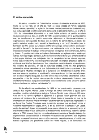 El partido comunista


             El partido comunista de Colombia fue fundado oficialmente en el año de 1930.
     Como ya se ha visto, en el año de 1926 se había creado el Partido Socialista
     Revolucionario, que dirigió la agitación de masas, muchos movimientos huelguísticos y
     que incluso participó en el levantamiento campesino de El Líbano (Tolima), en el año de
     1929. La Internacional Comunista a la cual había adherido el partido socialista
     revolucionario envió a éste, en el año de 1929, una comunicación en la que le proponía
     que se transformara en partido comunista, adoptando el Marxismo-Leninismo y
     organizándose como partido de clase. Con la victoria del partido liberal, un sector del
     partido socialista revolucionario se unió al liberalismo y el otro sirvió de núcleo para la
     formación del PC. Desde su fundación el PC tomó arraigo en los sectores sindicales y
     propició la formación de ligas campesinas que dirigieron la lucha por la tierra y por
     mejores condiciones de trabajo, entre campesinos e indígenas de Cundinamarca, Tolima
     y Cauca. El partido comunista se implantó fuertemente en regiones como Viotá cuyo
     cabildo municipal llegó a controlar, sufrió la represión oficial liberal y se enfrentó también
     a los grupos Uniristas que trabajaban con los campesinos en las mismas regiones.
     Sobre ese período el PC hace la siguiente evaluación en el folleto oficial que editó con
     motivo de sus 30 años de existencia: “Los comunistas considerábamos en ocasiones a
     los liberales de izquierda, en vez de naturales aliados, como los más peligrosos
     adversarios porque pensábamos que deliberadamente contribuían a mantener a las
     masas bajo la influencia ideológica de la burguesía y no tomábamos en cuenta, antes
     que sus aspectos negativos, la significación verdadera de sus hondas contradicciones
     con la clase dirigente burguesa. En este terreno los comunistas adelantamos luchas
     exageradas contra la confusa agrupación de izquierda denominada Unirismo, que
     intentó formar Gaitán, aunque sin deslindarla consecuentemente como un nuevo partido
     independiente de los partidos tradicionales”10.

             En las elecciones presidenciales de 1934, en las que el partido conservador se
     abstuvo, fue elegido Alfonso López Pumarejo. El partido comunista le opuso como
     candidato presidencial al dirigente indígena Eutiquio Timoté, quien obtuvo 4.000 votos.
     Con ello el PC quería significar la oposición a la política liberal, posición ésta que
     mantuvo al comienzo de la administración López hasta el momento en que de la
     Internacional Comunista vino la directriz de colaborar con las “burguesías progresistas” y
     de formar los Frentes Populares. Ante la reacción agresiva que se desató contra el
     Gobierno modernizante de López, el PC le dio su apoyo con la consigna “Con López,
     contra la reacción”. López correspondió a ese apoyo alentando y subvencionando al
     movimiento sindical lo que confluyó en el fortalecimiento de la única y poderosa central
     obrera, la CTC, en cuya dirección conjunta actuaron comunistas y liberales lopistas. La
     experiencia de cooperación con el liberalismo fue evaluada así por el PC: “Los dirigentes
     liberales en general rehuyeron siempre el compromiso concreto para con el pueblo, que
     hubiera significado una plataforma común de Frente Popular, y los comunistas no




38
 