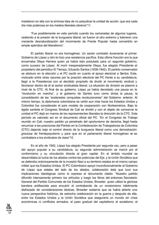 insistieron en ella con la errónea idea de no perjudicar la unidad de acción, que era cada
     día más poderosa en los medios liberales obreros”11.

            “Fue posiblemente en este período cuando los camaradas de algunos lugares,
     cediendo a la presión de la burguesía liberal, se fueron al otro extremo y toleraron una
     creciente desnaturalización del movimiento de Frente Popular hasta convertirlo en
     simple apéndice del liberalismo”.

            El partido liberal no era homogéneo. Un sector combatió duramente al primer
     Gobierno de López y otro le hizo una resistencia pacífica. Esta última fracción era la que
     encarnaba Olaya Herrera quien ya había sido postulado para un segundo gobierno,
     como sucesor de López. Al morir inesperadamente Olaya, fue elegido Presidente el
     propietario del periódico El Tiempo, Eduardo Santos (1938-1942). El partido conservador
     se abstuvo en la elección y el PC osciló en cuanto al apoyo electoral a Santos. Este,
     motivado entre otras razones por la posición electoral del PC frente a su candidatura,
     llegó a la Presidencia con el decidido propósito de dividir al movimiento sindical y
     favorecer dentro de él al sector sindicalista liberal. La situación de división se plasmó a
     nivel de la CTC. Al final de su gobierno, López ya había decretado una pausa en la
     “revolución en marcha”, y el gobierno de Santos tuvo como divisa la pausa, la
     consolidación de las “aceleradas conquistas revolucionarias” del Gobierno anterior. Al
     mismo tiempo, la diplomacia colombiana se vertió aun más hacia los Estados Unidos y
     Colombia fue considerado el país modelo de cooperación con Norteamérica. Bajo la
     égida santista el Congreso Sindical de Cali se dividió y con el objeto de conservar la
     unidad el PC dejó en manos de los representantes liberales la dirección de la CTC. Este
     período es valorado así en el documento oficial del PC. “En el Congreso de Trabajo
     reunido en Cali, nuestro partido ya penetrado del oportunismo de derecha, llegó hasta
     renunciar a las posiciones del Partido en la Confederación de Trabajadores de Colombia
     (CTC) dejando bajo el control directo de la burguesía liberal como una demostración
     graciosa de frentepopulismo y para que en el parlamento liberal homogéneo n se         o
     combatiera a los sindicatos de clase”12.

             En el año de 1942, López fue elegido Presidente por segunda vez, pero a pesar
     del apoyo popular a su candidatura, su segunda administración se marcó por el
     conformismo y su vinculación directa al gran capital. En el ámbito mundial se
     desarrollaba la lucha de los aliados contra las potencias del Eje, y la Unión Soviética que
     se defendía victoriosamente de la invasión Nazi a su territorio estaba en el mismo campo
     militar que los Estados Unidos. El PC Colombiano apoyó incondicionalmente al Gobierno
     de López que estaba del lado de los aliados, colaboración ésta que tuvo sus
     implicaciones ideológicas como lo expresa el documento citado: “Nuestro partido
     difundió intensamente primero los artículos y luego los libros del entonces Secretario
     General del Partido Comunista de los Estados Unidos, Browder, quien utilizó la gloriosa
     bandera antifascista para encubrir el contrabando de un revisionismo hábilmente
     disfrazado de consideraciones tácticas. Browder sostenía que se había abierto una
     nueva perspectiva histórica, de estrecha colaboración en la guerra y después de ella,
     entre los Estados Unidos y la Unión Soviética que aseguraría un mundo sin crisis
     económicas ni conflictos armados; el paso gradual del capitalismo al socialismo; el


39
 
