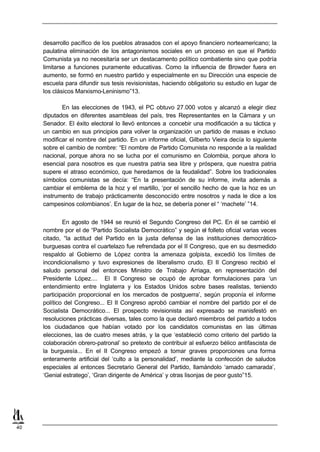 desarrollo pacífico de los pueblos atrasados con el apoyo financiero norteamericano; la
     paulatina eliminación de los antagonismos sociales en un proceso en que el Partido
     Comunista ya no necesitaría ser un destacamento político combatiente sino que podría
     limitarse a funciones puramente educativas. Como la influencia de Browder fuera en
     aumento, se formó en nuestro partido y especialmente en su Dirección una especie de
     escuela para difundir sus tesis revisionistas, haciendo obligatorio su estudio en lugar de
     los clásicos Marxismo-Leninismo”13.

            En las elecciones de 1943, el PC obtuvo 27.000 votos y alcanzó a elegir diez
     diputados en diferentes asambleas del país, tres Representantes en la Cámara y un
     Senador. El éxito electoral lo llevó entonces a concebir una modificación a su táctica y
     un cambio en sus principios para volver la organización un partido de masas e incluso
     modificar el nombre del partido. En un informe oficial, Gilberto Vieira decía lo siguiente
     sobre el cambio de nombre: “El nombre de Partido Comunista no responde a la realidad
     nacional, porque ahora no se lucha por el comunismo en Colombia, porque ahora lo
     esencial para nosotros es que nuestra patria sea libre y próspera, que nuestra patria
     supere el atraso económico, que heredamos de la feudalidad”. Sobre los tradicionales
     símbolos comunistas se decía: “En la presentación de su informe, invita además a
     cambiar el emblema de la hoz y el martillo, ‘por el sencillo hecho de que la hoz es un
     instrumento de trabajo prácticamente desconocido entre nosotros y nada le dice a los
     campesinos colombianos’. En lugar de la hoz, se debería poner el “ ‘machete’ ”14.


             En agosto de 1944 se reunió el Segundo Congreso del PC. En él se cambió el
     nombre por el de “Partido Socialista Democrático” y según el folleto oficial varias veces
     citado, “la actitud del Partido en la justa defensa de las instituciones democrático-
     burguesas contra el cuartelazo fue refrendada por el II Congreso, que en su desmedido
     respaldo al Gobierno de López contra la amenaza golpista, excedió los límites de
     incondicionalismo y tuvo expresiones de liberalismo crudo. El II Congreso recibió el
     saludo personal del entonces Ministro de Trabajo Arriaga, en representación del
     Presidente López.... El II Congreso se ocupó de aprobar formulaciones para ‘un
     entendimiento entre Inglaterra y los Estados Unidos sobre bases realistas, teniendo
     participación proporcional en los mercados de postguerra’, según proponía el informe
     político del Congreso... El II Congreso aprobó cambiar el nombre del partido por el de
     Socialista Democrático... El prospecto revisionista así expresado se manisfestó en
     resoluciones prácticas diversas, tales como la que declaró miembros del partido a todos
     los ciudadanos que habían votado por los candidatos comunistas en las últimas
     elecciones, las de cuatro meses atrás, y la que ‘estableció como criterio del partido la
     colaboración obrero-patronal’ so pretexto de contribuir al esfuerzo bélico antifascista de
     la burguesía... En el II Congreso empezó a tomar graves proporciones una forma
     enteramente artificial del ‘culto a la personalidad’, mediante la confección de saludos
     especiales al entonces Secretario General del Partido, llamándolo ‘amado camarada’,
     ‘Genial estratego’, ‘Gran dirigente de América’ y otras lisonjas de peor gusto”15.




40
 