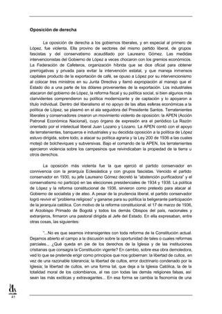 Oposición de derecha

              La oposición de derecha a los gobiernos liberales, y en especial al primero de
     López, fue violenta. Ella provino de sectores del mismo partido liberal, de grupos
     fascistas y del conservatismo acaudillado por Laureano Gómez. Las medidas
     intervencionistas del Gobierno de López a veces chocaron con los gremios económicos.
     La Federación de Cafeteros, organización híbrida que se dice oficial para obtener
     prerrogativas y privada para evitar la intervención estatal, y que maneja inmensos
     capitales producto de la exportación de café, se opuso a López por su intervencionismo
     al colocar tres ministros en su Junta Directiva y llamó expropiación al manejo que el
     Estado dio a una parte de los dólares provenientes de la exportación. Los industriales
     atacaron del gobierno de López, la reforma fiscal y su política social, si bien algunos más
     clarividentes comprendieron su política modernizante y de captación y lo apoyaron a
     título individual. Dentro del liberalismo el no apoyo de las altas esferas económicas a la
     política de López, se plasmó en el ala seguidora del Presidente Santos. Terratenientes
     liberales y conservadores crearon un movimiento violento de oposición: la APEN (Acción
     Patronal Económica Nacional), cuyo órgano de expresión era el periódico La Razón
     orientado por el intelectual liberal Juan Lozano y Lozano. La APEN contó con el apoyo
     de terratenientes, banqueros e industriales y su decidida oposición a la política de López
     estuvo dirigida, sobre todo, a atacar su política agraria y la Ley 200 de 1936 a las cuales
     motejó de bolcheviques y subversivas. Bajo el comando de la APEN, los terratenientes
     ejercieron violencia sobre los campesinos que reivindicaban la propiedad de la tierra u
     otros derechos.

             La oposición más violenta fue la que ejerció el partido conservador en
     connivencia con la jerarquía Eclesiástica y con grupos fascistas. Vencido el partido
     conservador en 1930, su jefe Laureano Gómez decretó la “abstención purificadora” y el
     conservatismo no participó en las elecciones presidenciales de 1934 y 1938. La política
     de López y la reforma constitucional de 1936, sirvieron como pretexto para atacar al
     Gobierno de socialista y de ateo. A pesar de la prudencia liberal, el partido conservador
     logró revivir el “problema religioso” y ganarse para su política la beligerante participación
     de la jerarquía católica. Con motivo de la reforma constitucional, el 17 de marzo de 1936,
     el Arzobispo Primado de Bogotá y todos los demás Obispos del país, nacionales y
     extranjeros, firmaron una pastoral dirigida al Jefe del Estado. En ella expresaban, entre
     otras cosas, las siguientes:

             “...No es que seamos intransigentes con toda reforma de la Constitución actual.
     Dejamos abierto el campo a la discusión sobre la oportunidad de tales o cuales reformas
     parciales... ¿Qué queda en pie de los derechos de la Iglesia y de las instituciones
     cristianas que consagra la Constitución vigente? En cambio, sobre esa obra demoledora,
     ved lo que se pretende erigir como principios que nos gobiernan: la libertad de cultos, en
     vez de una razonable tolerancia; la libertad de cultos, error doctrinario condenado por la
     Iglesia; la libertad de cultos, en una forma tal, que deja a la Iglesia Católica, la de la
     totalidad moral de los colombianos, al ras con todas las demás religiones falsas, así
     sean las más exóticas y extravagantes... En esa forma se cambia la fisonomía de una



41
 