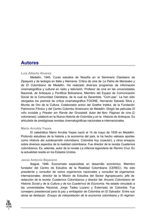 Autores

    Luis Alberto Alvarez
             Medellín, 1945. Cursó estudios de filosofía en el Seminario Claretiano de
    Zipaquirá y de teología en Italia y Alemania. Crítico de cine de La Patria de Manizales y
    de El Colombiano de Medellín. Ha realizado diversos programas de información
    cinematográfica y cultural en radio y televisión. Profesor de cine en las universidades
    Nacional, de Antioquia y Pontificia Bolivariana, Miembro del Equipo de Comunicación
    Social de la Comunidad Claretiana, de la cual es Sacerdote, “Com-pas”. Le han sido
    otorgados los premios de crítica cinematográfica FOCINE, Hernando Salcedo Silva y
    Mundo de Oro de la Cultura. Colaborador activo del Goethe Institut, de la Fundación
    Patrimonio Fílmico y del Centro Colombo Americano de Medellín. Dirigió las películas El
    niño invisible y Priester am Rande der Grosstadt. Autor del libro Páginas de cine (2
    volúmenes); colaboró en la Nueva Historia de Colombia y en la Historia de Antioquia. Es
    articulista de prestigiosas revistas cinematográficas nacionales e internacionales.

    Mario Arrubla Yepes
           El catedrático Mario Arrubla Yepes nació el 14 de mayo de 1939 en Medellín.
    Profundo estudioso de la historia y la economía del país, le ha hecho valiosos aportes
    como Historia del subdesarrollo colombiano, Colombia hoy (coautor), y otros ensayos
    sobre diversos aspectos de la realidad colombiana. Fue director de la revista Cuadernos
    colombianos. Es, además, autor de la novela La infancia legendaria de Ramiro Cruz. En
    la actualidad reside en los Estados Unidos.

    Jesús Antonio Bejarano
            Ibagué, 1946. Economista especialista en desarrollo económico. Miembro
    fundador del Centro de Estudios de la Realidad Colombiana (CEREC). Ha sido
    presidente y consultor de varios organismos nacionales y consultor de organismos
    internacionales; director de la Misión de Estudios del Sector Agropecuario; jefe de
    redacción de la revista Cuadernos Colombianos y director del Anuario Colombiano de
    Historia Social y de la Cultura y de los Cuadernos de Economía. Ha estado vinculado a
    las universidades Nacional, Jorge Tadeo Lozano y Externado de Colombia. Fue
    consejero presidencial para la paz y embajador de Colombia en El Salvador. Entre sus
    obras se destacan: Ensayo de interpretación de la economía colombiana y El régimen



1
 