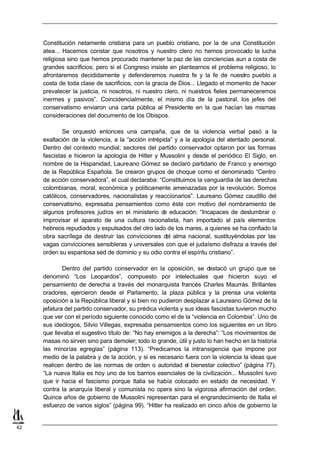 Constitución netamente cristiana para un pueblo cristiano, por la de una Constitución
     atea... Hacemos constar que nosotros y nuestro clero no hemos provocado la lucha
     religiosa sino que hemos procurado mantener la paz de las conciencias aun a costa de
     grandes sacrificios; pero si el Congreso insiste en plantearnos el problema religioso, lo
     afrontaremos decididamente y defenderemos nuestra fe y la fe de nuestro pueblo a
     costa de toda clase de sacrificios, con la gracia de Dios... Llegado el momento de hacer
     prevalecer la justicia, ni nosotros, ni nuestro clero, ni nuestros fieles permaneceremos
     inermes y pasivos”. Coincidencialmente, el mismo día de la pastoral, los jefes del
     conservatismo enviaron una carta pública al Presidente en la que hacían las mismas
     consideraciones del documento de los Obispos.

             Se orquestó entonces una campaña, que de la violencia verbal pasó a la
     exaltación de la violencia, a la “acción intrépida” y a la apología del atentado personal.
     Dentro del contexto mundial, sectores del partido conservador optaron por las formas
     fascistas e hicieron la apología de Hitler y Mussolini y desde el periódico El Siglo, en
     nombre de la Hispanidad, Laureano Gómez se declaró partidario de Franco y enemigo
     de la República Española. Se crearon grupos de choque como el denominado “Centro
     de acción conservadora”, el cual declaraba: “Constituimos la vanguardia de las derechas
     colombianas, moral, económica y políticamente amenazadas por la revolución. Somos
     católicos, conservadores, nacionalistas y reaccionarios”. Laureano Gómez caudillo del
     conservatismo, expresaba pensamientos como éste con motivo del nombramiento de
     algunos profesores judíos en el ministerio d educación: “Incapaces de deslumbrar o
                                                     e
     improvisar el aparato de una cultura racionalista, han importado al país elementos
     hebreos repudiados y expulsados del otro lado de los mares, a quienes se ha confiado la
     obra sacrílega de destruir las convicciones d alma nacional, sustituyéndolas por las
                                                      el
     vagas convicciones sensibleras y universales con que el judaísmo disfraza a través del
     orden su espantosa sed de dominio y su odio contra el espíritu cristiano”.

             Dentro del partido conservador en la oposición, se d     estacó un grupo que se
     denominó “Los Leopardos”, compuesto por intelectuales que hicieron suyo el
     pensamiento de derecha a través del monarquista francés Charles Maurrás. Brillantes
     oradores, ejercieron desde el Parlamento, la plaza pública y la prensa una violenta
     oposición a la República liberal y si bien no pudieron desplazar a Laureano Gómez de la
     jefatura del partido conservador, su prédica violenta y sus ideas fascistas tuvieron mucho
     que ver con el período siguiente conocido como el de la “violencia en Colombia”. Uno de
     sus ideólogos, Silvio Villegas, expresaba pensamientos como los siguientes en un libro
     que llevaba el sugestivo título de: “No hay enemigos a la derecha”: “Los movimientos de
     masas no sirven sino para demoler; todo lo grande, útil y justo lo han hecho en la historia
     las minorías egregias” (página 113). “Predicamos la intransigencia que impone por
     medio de la palabra y de la acción, y si es necesario fuera con la violencia la ideas que
     realicen dentro de las normas de orden o autoridad el bienestar colectivo” (página 77).
     “La nueva Italia es hoy uno de los barrios esenciales de la civilización... Mussolini tuvo
     que ir hacia el fascismo porque Italia se había colocado en estado de necesidad. Y
     contra la anarquía liberal y comunista no opera sino la vigorosa afirmación del orden.
     Quince años de gobierno de Mussolini representan para el engrandecimiento de Italia el
     esfuerzo de varios siglos” (página 99). “Hitler ha realizado en cinco años de gobierno la


42
 
