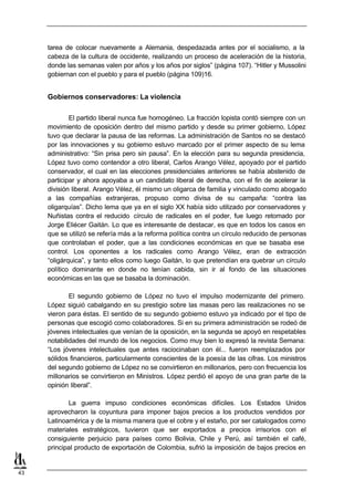 tarea de colocar nuevamente a Alemania, despedazada antes por el socialismo, a la
     cabeza de la cultura de occidente, realizando un proceso de aceleración de la historia,
     donde las semanas valen por años y los años por siglos” (página 107). “Hitler y Mussolini
     gobiernan con el pueblo y para el pueblo (página 109)16.


     Gobiernos conservadores: La violencia

             El partido liberal nunca fue homogéneo. La fracción lopista contó siempre con un
     movimiento de oposición dentro del mismo partido y desde su primer gobierno, López
     tuvo que declarar la pausa de las reformas. La administración de Santos no se destacó
     por las innovaciones y su gobierno estuvo marcado por el primer aspecto de su lema
     administrativo: “Sin prisa pero sin pausa”. En la elección para su segunda presidencia,
     López tuvo como contendor a otro liberal, Carlos Arango Vélez, apoyado por el partido
     conservador, el cual en las elecciones presidenciales anteriores se había abstenido de
     participar y ahora apoyaba a un candidato liberal de derecha, con el fin de acelerar la
     división liberal. Arango Vélez, él mismo un oligarca de familia y vinculado como abogado
     a las compañías extranjeras, propuso como divisa de su campaña: “contra las
     oligarquías”. Dicho lema que ya en el siglo XX había sido utilizado por conservadores y
     Nuñistas contra el reducido círculo de radicales en el poder, fue luego retomado por
     Jorge Eliécer Gaitán. Lo que es interesante de destacar, es que en todos los casos en
     que se utilizó se refería más a la reforma política contra un círculo reducido de personas
     que controlaban el poder, que a las condiciones económicas en que se basaba ese
     control. Los oponentes a los radicales como Arango Vélez, eran de extracción
     “oligárquica”, y tanto ellos como luego Gaitán, lo que pretendían era quebrar un círculo
     político dominante en donde no tenían cabida, sin ir al fondo de las situaciones
     económicas en las que se basaba la dominación.

             El segundo gobierno de López no tuvo el impulso modernizante del primero.
     López siguió cabalgando en su prestigio sobre las masas pero las realizaciones no se
     vieron para éstas. El sentido de su segundo gobierno estuvo ya indicado por el tipo de
     personas que escogió como colaboradores. Si en su primera administración se rodeó de
     jóvenes intelectuales que venían de la oposición, en la segunda se apoyó en respetables
     notabilidades del mundo de los negocios. Como muy bien lo expresó la revista Semana:
     “Los jóvenes intelectuales que antes raciocinaban con él... fueron reemplazados por
     sólidos financieros, particularmente conscientes de la poesía de las cifras. Los ministros
     del segundo gobierno de López no se convirtieron en millonarios, pero con frecuencia los
     millonarios se convirtieron en Ministros. López perdió el apoyo de una gran parte de la
     opinión liberal”.

            La guerra impuso condiciones económicas difíciles. Los Estados Unidos
     aprovecharon la coyuntura para imponer bajos precios a los productos vendidos por
     Latinoamérica y de la misma manera que el cobre y el estaño, por ser catalogados como
     materiales estratégicos, tuvieron que ser exportados a precios irrisorios con el
     consiguiente perjuicio para países como Bolivia, Chile y Perú, así también el café,
     principal producto de exportación de Colombia, sufrió la imposición de bajos precios en


43
 