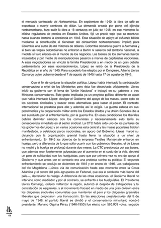 el mercado controlado de Norteamérica. En septiembre de 1940, la libra de café se
     exportaba a nueve centavos de dólar. La demanda creada por parte del ejército
     norteamericano, hizo subir la libra a 16 centavos en julio de 1945; en ese momento la
     oficina reguladora de precios en Estados Unidos, fijó un precio tope que se mantuvo
     hasta cuando terminó la contienda en 1945. Esta situación de apoyo al esfuerzo bélico
     mediante la contribución al bienestar del consumidor norteamericano, implicó para
     Colombia una suma de mil millones de dólares. Colombia declaró la guerra a Alemania y
     si bien las tropas colombianas no entraron a Berlín ni salieron del territorio nacional, la
     medida sí tuvo efectos en el mundo de los negocios. Los bienes de los alemanes fueron
     incautados y por medio de manipulaciones pasaron a manos de capitalistas nacionales.
     A esas negociaciones se vinculó la familia Presidencial y en medio de un gran debate
     parlamentario por esos acontecimientos, López se retiró de la Presidencia de la
     República en el año de 1945. Para sucederlo fue elegido por el Congreso, Alberto Lleras
     Camargo quien gobernó desde el 7 de agosto de 1945 hasta 17 de agosto de 1946.

             Con el fin de conjurar la situación política, López había intentado la participación
     conservadora a nivel de los Ministerios pero ésta fue desechada oficialmente. Lleras
     inició su gobierno con el lema de “Unión Nacional” e incluyó en su gabinete a tres
     Ministros conservadores. Este gesto implicaba ya un proyecto político diferente de aquel
     que había intentado López: desligar el Gobierno del apoyo de las masas, sobre todo de
     los sectores sindicales y buscar otras alternativas para basar el poder. El contexto
     internacional se prestaba para ello y además así lo exigía. La guerra estaba en sus
     postrimerías y la cooperación militar entre los Estados Unidos y la Unión Soviética iba a
     ser sustituida por el enfrentamiento, por la guerra fría. En esas condiciones los liberales
     debían delimitar campos con los comunistas y necesariamente esto tenía su
     consecuencia inmediata en el sector sindical. La CTC había sido uno de los puntales de
     los gobiernos de López y en varias ocasiones esta central y las masas populares habían
     manifestado, o celebrado paros nacionales, en apoyo del Gobierno. Lleras marcó su
     distancia con la organización gremial hasta llevar la situación a un nivel de
     enfrentamiento. En 1945 los obreros de la empresa Textiles Monserrate entraron en
     huelga, pero a diferencia de lo que solía ocurrir con los gobiernos liberales, el de Lleras
     no medió y la huelga se prolongó durante dos meses. La CTC presionada por sus bases,
     que además eran fuertemente golpeadas por el aumento en el costo de la vida, decretó
     un paro de solidaridad con los huelguistas, paro que por primera vez no era de apoyo al
     Gobierno y que antes por el contrario era una protesta contra su política. El segundo
     enfrentamiento se produjo en diciembre de 1945 y en enero de 1946. Los trabajadores
     del río Magdalena —única vía de comunicación hasta ese momento entre la Costa
     Atlántica y el centro del país agrupados en Fedenal, que era el sindicato más fuerte del
     país—, decretaron la huelga. A diferencia de las otras ocasiones, el Gobierno liberal no
     intervino como mediador y por el contrario, se enfrentó a los huelguistas. El Presidente
     Lleras Camargo, ordenó militarizar la región, autorizó el despido de trabajadores y la
     contratación de esquiroles, y el movimiento fracasó en medio de una gran división entre
     los dirigentes sindicales comunistas que mantenían el paro y los dirigentes gremiales
     liberales que propiciaron una transacción. En las elecciones presidenciales del 5 de
     mayo de 1946, el partido liberal se dividió y el conservatismo minoritario nombró
     presidente, Mariano Ospina Pérez (1946-1950) fue electo con 565.939 votos, seguido


44
 
