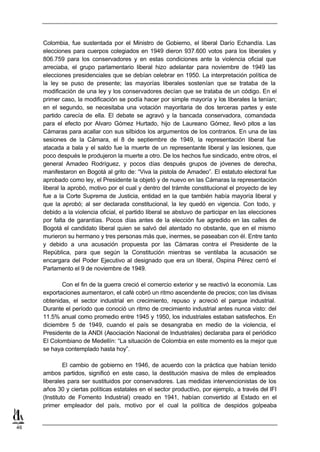 Colombia, fue sustentada por el Ministro de Gobierno, el liberal Darío Echandía. Las
     elecciones para cuerpos colegiados en 1949 dieron 937.600 votos para los liberales y
     806.759 para los conservadores y en estas condiciones ante la violencia oficial que
     arreciaba, el grupo parlamentario liberal hizo adelantar para noviembre de 1949 las
     elecciones presidenciales que se debían celebrar en 1950. La interpretación política de
     la ley se puso de presente; las mayorías liberales sostenían que se trataba de la
     modificación de una ley y los conservadores decían que se trataba de un código. En el
     primer caso, la modificación se podía hacer por simple mayoría y los liberales la tenían;
     en el segundo, se necesitaba una votación mayoritaria de dos terceras partes y este
     partido carecía de ella. El debate se agravó y la bancada conservadora, comandada
     para el efecto por Alvaro Gómez Hurtado, hijo de Laureano Gómez, llevó pitos a las
     Cámaras para acallar con sus silbidos los argumentos de los contrarios. En una de las
     sesiones de la Cámara, el 8 de septiembre de 1949, la representación liberal fue
     atacada a bala y el saldo fue la muerte de un representante liberal y las lesiones, que
     poco después le produjeron la muerte a otro. De los hechos fue sindicado, entre otros, el
     general Amadeo Rodríguez, y pocos días después grupos de jóvenes de derecha,
     manifestaron en Bogotá al grito de: “Viva la pistola de Amadeo”. El estatuto electoral fue
     aprobado como ley, el Presidente la objetó y de nuevo en las Cámaras la representación
     liberal la aprobó, motivo por el cual y dentro del trámite constitucional el proyecto de ley
     fue a la Corte Suprema de Justicia, entidad en la que también había mayoría liberal y
     que la aprobó; al ser declarada constitucional, la ley quedó en vigencia. Con todo, y
     debido a la violencia oficial, el partido liberal se abstuvo de participar en las elecciones
     por falta de garantías. Pocos días antes de la elección fue agredido en las calles de
     Bogotá el candidato liberal quien se salvó del atentado no obstante, que en el mismo
     murieron su hermano y tres personas más que, inermes, se paseaban con él. Entre tanto
     y debido a una acusación propuesta por las Cámaras contra el Presidente de la
     República, para que según la Constitución mientras se ventilaba la acusación se
     encargara del Poder Ejecutivo al designado que era un liberal, Ospina Pérez cerró el
     Parlamento el 9 de noviembre de 1949.

            Con el fin de la guerra creció el comercio exterior y se reactivó la economía. Las
     exportaciones aumentaron, el café cobró un ritmo ascendente de precios; con las divisas
     obtenidas, el sector industrial en crecimiento, repuso y acreció el parque industrial.
     Durante el período que conoció un ritmo de crecimiento industrial antes nunca visto: del
     11.5% anual como promedio entre 1945 y 1950, los industriales estaban satisfechos. En
     diciembre 5 de 1949, cuando el país se desangraba en medio de la violencia, el
     Presidente de la ANDI (Asociación Nacional de Industriales) declaraba para el periódico
     El Colombiano de Medellín: “La situación de Colombia en este momento es la mejor que
     se haya contemplado hasta hoy”.

              El cambio de gobierno en 1946, de acuerdo con la práctica que habían tenido
     ambos partidos, significó en este caso, la destitución masiva de miles de empleados
     liberales para ser sustituidos por conservadores. Las medidas intervencionistas de los
     años 30 y ciertas políticas estatales en el sector productivo, por ejemplo, a través del IFI
     (Instituto de Fomento Industrial) creado en 1941, habían convertido al Estado en el
     primer empleador del país, motivo por el cual la política de despidos golpeaba


46
 