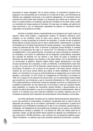 duramente al sector trabajador. De la misma manera, el crecimiento industrial de la
     posguerra, fue acompañado por el aumento en el costo de la vida, y por fenómenos de
     inflación que castigaban duramente a los sectores trabajadores. El movimiento obrero
     reaccionó sin éxito contra esta situación y la respuesta que recibió fue la violencia, que
     tenía un sentido distinto a la represión ejercida por el Estado en los años veinte, contra
     un movimiento de masas apenas en formación. En este caso, se trataba, por parte de la
     clase dominante y con la colaboración bipartidista de destruir un movimiento obrero
     organizado y el propósito se cumplió.

             Durante la república liberal y especialmente en los gobiernos de López, hubo una
     relación íntima entre Estado y organización sindical. El Gobierno intervenía como
     mediador en los conflictos, cedía en ellos como patrono a cambio de adherencia
     partidista, e incluso propiciaba la fundación de sindicatos. A cambio de ello el gobierno
     liberal obtenía el apoyo popular para su labor modernizante y políticamente su empeño
     se facilitaba por el contexto internacional de frentes populares, o de colaboración bélica
     contra las potencias del Eje. Pero, al terminar la Segunda Guerra Mundial, el contexto
     cambió y la cooperación dio lugar a la “guerra fría”. En Colombia el cambio se sintió
     inmediatamente a nivel gubernamental. La posición de Lleras Camargo de enfrentar a
     los sindicatos y de buscar la colaboración de los dirigentes conservadores, expresaba
     esa voluntad de deslinde con los obreros y ese ánimo de basar el Gobierno en
     elementos de poder ligados a la industria y a las altas esferas. Con el advenimiento de
     un conservador al gobierno, Mariano Ospina Pérez, ligado directamente a los altos
     círculos económicos de la industria, el café y el latifundio, el enfrentamiento cobró todo
     su vigor. En el seno de la CTC la Dirección Liberal impuso un enfrentamiento contra los
     comunistas. El gobierno, con el apoyo de los jesuitas y del sector clerical, impulsó la
     creación de una nueva central obrera que desde su flanco debilitaba el movimiento
     obrero, en momentos en los que la central tradicional se desgarraba por la lucha entre
     liberales y comunistas. La UTC (Unión de Trabajadores de Colombia), fue fundada en
     1946 con el apoyo de los patronos del sector textil y con la benevolente actitud estatal
     que la alentó en sus comienzos y que la reconoció oficialmente en 1949, cuando ya la
     CTC estaba deshecha y la Dirección Liberal era impelida a terminar su colaboración con
     el gobierno conservador. En ese mismo año, la UTC llamó a votar por Laureano Gómez
     para presidente. La quiebra del movimiento sindical dividido y desconcertado por el
     cambio de actitud del gobierno, que de la complacencia pasó al enfrentamiento, abrió el
     camino a la reacción que pudo entonces adelantar una política represiva que en lo
     inmediato se presentó como expresión de conservadores contra liberales y comunistas.

            Las cifras electorales muestran que la votación liberal permaneció estacionaria a
     la par que aumentó la conservadora. El gobierno conservador llevó a cabo el plan de
     descontar esa ventaja, por la vía violenta, suprimiendo a los adversarios. A pesar de la
     colaboración que el liberalismo prestaba por lo alto en los ministerios, gobernaciones y
     embajadas, los trabajadores de ese partido eran arrojados de sus cargos y los militantes
     masacrados en campos y ciudades. El 7 de febrero de 1948, dos meses antes de su
     asesinato, Gaitán, ya jefe del partido liberal organizó en Bogotá una manifestación a la
     que concurrieron 100.000 personas y que concluyó con las siguientes palabras suyas:
     “Señor Presidente: no estamos aquí para presentar peticiones económicas o políticas.


47
 