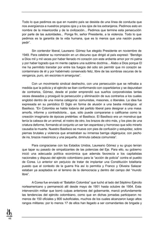 Todo lo que pedimos es que en nuestro país se desista de una línea de conducta que
     nos avergüenza a nuestros propios ojos y a los ojos de los extranjeros. Pedimos esto en
     nombre de la misericordia y de la civilización... Pedimos que termine esta persecución
     por parte de las autoridades... Ponga fin, señor Presidente, a la violencia. Todo lo que
     pedimos es la garantía de la vida humana, que es lo menos que una nación puede
     pedir”.

            Sin contendor liberal, Laureano Gómez fue elegido Presidente en noviembre de
     1949. Para celebrar su nominación en un discurso que dirigió al país expresó: “Bendigo
     a Dios mil y mil veces por haber llenado mi corazón con este ardiente amor por mi patria
     y por haber logrado que mi mente captara una sublime doctrina... Alabo a Dios porque El
     me ha permitido transitar por entre los fuegos del odio sin permitir que mi corazón se
     contaminara de él y por habérmelo conservado feliz, libre de las sombras oscuras de la
     venganza, puro, sin escorias ni amarguras”.

             Con un movimiento sindical deshecho, con una persecución que se refinaba a
     medida que la policía y el ejército se iban conformando con copartidarios y se depuraban
     de contrarios, Gómez, desde el poder emprendió sus sueños corporativistas tantas
     veces deseados y prosiguió la persecución y eliminación de sus contrarios a los cuales
     englobó dentro de una misma categoría: comunistas, masones, o liberales. La idea fue
     expresada en su periódico El Siglo en forma de alusión a una bestia mitológica: el
     Basilisco. “En Colombia se habla todavía del partido liberal para designar a una masa
     amorfa, informe y contradictoria... que, sólo puede compararse o calificarse como la
     creación imaginaria de épocas pretéritas: el Basilisco. El Basilisco era un monstruo que
     tenía la cabeza de un animal, el rostro de otro, los brazos de otro más, y los pies de una
     criatura deforme, formando el conjunto un ser tan espantoso y horroroso que sólo mirarlo
     causaba la muerte. Nuestro Basilisco se mueve con pies de confusión y estupidez, sobre
     piernas brutales y violencia que arrastraban su inmensa barriga oligárquica; con pecho
     de ira, brazos masónicos y una pequeña, diminuta cabeza comunista”.

             Para congraciarse con los Estados Unidos, Laureano Gómez y su grupo tenían
     que tapar su pasado de simpatizantes de las potencias del Eje. Para ello, su gobierno
     inició una adecuada política económica que además favorecía a los capitalistas
     nacionales y dispuso del ejército colombiano para la “acción de policía” contra el pueblo
     de Corea. Lo anterior sin perjuicio de tratar de implantar una Constitución totalitaria
     puesto que el contexto de la guerra fría así lo permitía y Franco y Oliveira Salazar
     estaban ya aceptados en el terreno de la democracia y dentro del campo del “mundo
     libre”.

            A Corea fue enviado el “Batallón Colombia” que luchó al lado del Séptimo Ejército
     norteamericano y permaneció allí desde mayo de 1951 hasta octubre de 1954. Esta
     intervención militar que borró culpas anteriores del gobernante, marcó profundamente
     las tendencias del ejército colombiano, como que en dichas jornadas participaron no
     menos de 150 oficiales y 800 suboficiales, muchos de los cuales alcanzaron luego altos
     rangos militares: por lo menos 17 de ellos han llegado a ser comandantes de brigada y



48
 