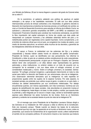 uno Ministro de Defensa; 29 por lo menos llegaron o pasaron del grado de Coronel antes
     de su retiro17.

             En lo económico, el gobierno adelantó una política de apertura al capital
     extranjero y de apoyo a los capitalistas nacionales. El café con sus altos precios
     internacionales proveía de divisas suficientes a los industriales; el gobierno decretó la
     liberación de importaciones al abolirse las licencias previas y el certificado de cambio; se
     creó un Comité de Desarrollo Económico para estudiar el informe de la Misión Currie; se
     solicitaron y obtuvieron grandes empréstitos del BIRF y del BIRD; se estableció una
     Corporación Financiera Industrial para canalizar las inversiones extranjeras; se permitió
     la libre importación del capital extranjero en forma tan amplia que éste podía ser
     reexportado en cualquier momento y las utilidades obtenidas dentro del país y no
     redistribuidas podían ser registradas como capital importado. Como complemento, y en
     el ámbito de violencia oficial que vivía el país, se congelaron los niveles de salario, y por
     medio de decretos ejecutivos, se echaron atrás muchos de los decretos y garantías de
     los trabajadores obtenidos de tiempo atrás.

             El apoyo a Franco, la solidaridad con las potencias del Eje y la prédica
     corporativista y fascista habían calado hondo en sectores del partido conservador.
     Propósito de Gómez, quien se identificaba con ese pensamiento, fue reformar la
     Constitución y dotar al país de un estatuto jurídico constitucional de corte corporativista.
     Para él, temperamento jerarquizante, al igual que en Portugal o España, las Cámaras
     debían tener otra composición y en ellas debían estar representados los gremios
     patronales y otras instituciones. Lo anterior estaba en un todo de acuerdo con su
     concepción de la sociedad y con sus ideas sobre el sufragio universal, el cual
     consideraban inadecuado y nocivo. Sobre el sufragio universal y la sociedad, Gómez
     expresó: “El sufragio universal inorgánico y generalizado interviniendo en toda la vida
     social para definir la dirección del Estado es, por antonomasia, obra de la inteligencia.
     Una observación elemental demuestra que la inteligencia no está repartida en
     proporciones iguales entre los sujetos de la especie humana. Por este aspecto, la
     sociedad semeja una pirámide cuyo vértice ocupa el genio, si existe en un país dado, o
     individuo de calidad destacadísima por sus condiciones intelectuales. Por debajo
     encuéntranse quienes, con menos capacidades, son más numerosos. Continúa así una
     especie de estratificación de capas sociales, más abundantes en proporción inversa al
     brillo de su inteligencia, hasta llegar a la base, la más amplia y nutrida, que soporta toda
     la pirámide y está integrada por el oscuro e inepto vulgo, donde la racionalidad apenas
     aparece para diferenciar los seres humanos de los brutos. Es te es un fenómeno
     palmario y evidente de la sociedad desde el punto de vista de la inteligencia”18.


             En el mensaje que como Presidente de la República Laureano Gómez dirigió a
     las Cámaras en su instalación de 1951 propuso a ellas la reforma de la Constitución.
     Esto era necesario porque: “Desde cuando se idearon las bases de la estructura
     constitucional que hoy nos rige, ha aparecido en el mundo un fenómeno nuevo, antes no
     presentido, que socava los fundamentos de la organización social y altera radicalmente
     el sentido de los conceptos políticos. El comunismo impone a las naciones que todavía



49
 