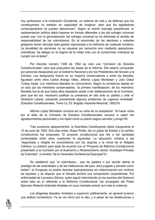 hoy pertenecen a la civilización Occidental, un sistema de vida y de defensa que los
     constituyentes no estaban en capacidad de imaginar, pero que los legisladores
     contemporáneos no pueden desconocer”. Según el mismo mensaje presidencial, la
     representación política debía basarse en formas diferentes a las del sufragio universal
     puesto que “con la generalización del sufragio universal se ha eliminado el sentido de
     responsabilidad de los colombianos. En el anonimato de los electores o votantes
     gregarios tienen disculpa toda gestión equivocada o la ineficacia de cualquier iniciativa.
     La pluralidad de opiniones no se resuelve por raciocinio sino mediante operaciones
     aritméticas. Se delega en el dogma de la mitad más uno el compromiso individual de
     cumplir con el deber”.

             Por Decreto número 1338 de 1952 se creó una “Comisión de Estudios
     Constitucionales” para que propusiera las bases de la reforma. Ella estaría compuesta
     por personas designadas por el Gobierno Nacional y por los Presidentes del Senado y la
     Cámara. Los designados fueron en su mayoría conservadores y entre los liberales
     figuraban entre otros Carlos Arango Vélez, Alfonso López Michelsen y Julio César
     Turbay Ayala. Los miembros liberales no concurrieron. Según la constancia dejada en
     un acta por los miembros conservadores, “la primera manifestación, de los miembros
     liberales fue la de que todos ellos deseaban asistir a las deliberaciones de la Comisión,
     pero que les era necesario justificar su presencia en ella ante su partido y ante el
     Directorio Liberal, aclarando previamente algunos problemas de urgencia inmediata”
     (Estudios Constitucionales, Tomo I p. 53. Bogotá, Imprenta Nacional, 1953)19.

           Alfonso López Michelsen concluía así su carta de no aceptación: “Al hacer votos
     por el éxito de la Comisión de Estudios Constitucionales renuevo a usted mis
     agradecimientos personales y me repito como su atento seguro servidor y amigo”20.

             Tras sucesivos aplazamientos, la Asamblea Constituyente debía inaugurarse el
     15 de junio de 1953. Dos días antes, Rojas Pinilla, dio un golpe de Estado y el cambio
     constitucional fue pospuesto. El proyecto constitucional que iba a ser aprobado
     contemplaba entre otras cuestiones la siguientes: La educación volvería a ser
     “organizada y dirigida en concordancia con los dogmas y la moral de la Religión
     Católica. Lo anterior para estar de acuerdo con el “Proyecto de Reforma Constitucional
     presentado a la Comisión por el Ilustrísimo y Reverendísimo doctor Arzobispo Primado
     de Colombia”, a nombre “de la Venerable Conferencia Episcopal”21.

             Se estableció que “el colombiano... que de palabra o por escrito atente al
     prestigio de las autoridades y de las instituciones del país, será juzgado y penado como
     traidor”; el Congreso no podría decretar expropiaciones sin indemnización por motivos
     de equidad; y se dispuso que el Senado tendría una composición corporativista. Por
     enfermedad de Laureano Gómez, quien siguió interviniendo en los asuntos del Gobierno
     sobre todo en lo referente a la Reforma Constitucional, fue encargado del Poder
     Ejecutivo Roberto Urdaneta Arbeláez en cuyo mandato arreció aun más la violencia.

           Los dirigentes liberales, limitados a supervivir políticamente, en general tuvieron
     una actitud conciliadora. Ya se vio cómo por lo alto, y a pesar de las destituciones y


50
 