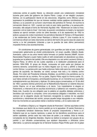 violencias contra el pueblo liberal, su dirección prestó una colaboración ministerial
     durante gran parte del gobierno de Ospina Pérez. Luego, al ser elegido Laureano
     Gómez, sin la participación liberal en las elecciones, dirigentes como Alfonso López
     expresaron la posibilidad de que se hicieran realidad ciertas palabras conciliadoras de
     Gómez y a su posición se sumaron columnistas del periódico El Tiempo. Al reunirse la
     convención liberal en 1951, cuando por todo el país había guerrillas y la persecución
     arreciaba, ella adoptó el lema de Hernando Agudelo Villa: “Abstención en toda la línea,
     oposición civil en toda la línea”. Con todo, la posición conciliadora no bastó y la represión
     violenta se ejerció también contra los jefes liberales: el 6 de septiembre de 1952 la
     policía y grupos de civiles incendiaron los periódicos liberales El Tiempo y El Espectador
     y las residencias de Carlos Lleras Restrepo y Alfonso López P. Una muestra de la
     connivencia oficial con tales desmanes se deriva del hecho de que la casa de López era
     vecina a la del presidente Urdaneta y que la guardia de este último permaneció
     impasible frente a los acontecimientos.

            En condiciones de guerra generalizada, con guerrillas por todo el país, el partido
     conservador gobernante se dividió profundamente. Un joven caudillo, Gilberto Alzate
     Avendaño, quien en los años treinta había formado un partido fascista (ANAP, Acción
     Nacionalista Popular) y quien había vuelto al redil conservador sin abandonar sus ideas,
     pugnaba por la jefatura del partido. Ella era disputada a su vez entre Laureano Gómez y
     Ospina Pérez, el último de los cuales aspiraba a la reelección presidencial para el
     período 1954-1958. El grupo de Alzate, compuesto en gran parte por jóvenes de
     extrema derecha, comprendió que no había llegado aún su hora y adhirió a Ospina
     contra Gómez. La persecución que hasta entonces había sido para los comunistas, las
     gentes de izquierda, los liberales, se volvió, aunque más leve y no violenta, contra
     Alzate. Por orden del Presidente Urdaneta Arbeláez, se prohibió a los periódicos aun la
     simple mención de su nombre. Por su parte, Ospina Pérez siguió la misma suerte. El,
     que había cerrado el Congreso y amordazado la prensa, en un momento tuvo que editar
     subrepticiamente sus discursos y réplicas. En plena pugna conservadora, el 18 de abril
     de 1953, Laureano Gómez pronunció por la Radiodifusora Nacional un violento discurso
     contra Ospina, en el que refiriéndose a él decía: “Los copartidarios lo elegían al
     Parlamento, e intervenía allí en asuntos económicos y cafeteros con maestría y pericia.
     Nada más. Cuando me era obligado usar la palabra en aquellos debates ardorosos y
     decididos que requirió la conquista, como circunstancia obligada e ineludible, me tocó
     siempre ver la elegante silueta del financiero recogiendo la cartera de los papeles
     económicos y retirándose del recinto, porque aquella brega repugnaba a sus métodos.
     Eran los momentos en que podían darse o recibirse heridas, y él no sabía estar allí”.

             Al señalar a Ospina y su “elegante silueta de financiero”, Gómez apuntaba contra
     los intereses que dentro de su mismo partido ya no lo apoyaban. El sector financiero y
     los industriales tomaban distancias frente al proyecto corporativista y frente a un
     Gobierno que en su insania represiva, a pesar de los beneficios económicos para el
     sector capitalista, perdía cada vez más base de poder y se aislaba. Ante la mirada
     complacida de los dirigentes liberales, Ospina se dedicó a conspirar con grupos de su
     partido y con oficiales conservadores que estaban dispuestos a ofrecerse como
     alternativa. La persona escogida fue el General Gustavo Rojas Pinilla quien dio el golpe


51
 