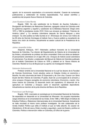 agrario: de la economía exportadora a la economía industrial. Coautor de numerosas
    publicaciones y colaborador de revistas especializadas. Fue asesor científico y
    académico del proyecto Nueva Historia de Colombia.

    Juan Gustavo Cobo Borda
           Bogotá, 1948. Ha sido subdirector de la División de Asuntos Culturales y
    Divulgación del Ministerio de Relaciones Exteriores, agregado cultural de Colombia ante
    los gobiernos argentino y español y subdirector de la Biblioteca Nacional. Dirigió entre
    1973 y 1983 la prestigiosa revista ECO. Entre sus ensayos se destacan “Visiones de
    América Latina” y “La narrativa colombiana después de García Márquez y otros
    ensayos”. Su obra poética se halla reunida en el Almanaque de versos. Con motivo de
    los 90 años de Germán Arciniegas el Instituto Caro y Cuervo publicó su recopilación de
    textos Una visión de América. Actualmente es asesor cultural de la Presidencia de la
    República.

    Jaime Jaramillo Uribe
           Abejorral, Antioquia, 1917. Historiador, profesor honorario de la Universidad
    Nacional de Colombia. Fue director del Departamento de Historia de la Universidad de
    los Andes y actualmente es profesor de dicha universidad. Entre sus obras se destacan
    El pensamiento colombiano en el siglo XIX y los Ensayos de historia social colombiana
    (2 volúmenes). Fue director y colaborador del Manual de Historia de Colombia publicado
    por el Instituto Colombiano de Cultura en 1978 y colaboró en la Nueva Historia de
    Colombia. Recibió la Cruz de Boyacá por su aporte a la investigación histórica.

    Salomón Kalmanovitz
             Profesor emérito de la Universidad Nacional en la cual fue decano de la Facultad
    de Ciencias Económicas. Cursó estudios varios en Estados Unidos en economía y
    filosofía. Ha sido columnista del diario El Espectador y de Cien días. Coautor con Silvia
    Duzán del libro Historia de Colombia, 9º grado. Autor de La encrucijada de la sinrazón y
    otros ensayos; Ensayos escogidos de economía colombiana; Economía y nación; Una
    breve historia de Colombia; El desarrollo tardío del capitalismo; El desarrollo de la
    agricultura en Colombia y Ensayos sobre el desarrollo capitalista dependiente.
    Actualmente es miembro de la junta directiva del Banco de la República.

    Francisco Leal Buitrago
            Bogotá, 1939. Licenciado en sociología por la Universidad Nacional de Colombia.
    Se especializó en desarrollo en la Universidad de Wisconsin. Ha ocupado importantes
    cargos directivos en la Universidad de los Andes. Entre 1986 y 1990 dirigió el Instituto de
    Estudios Políticos y Relaciones Internacionales de la Universidad Nacional. Actualmente
    se halla vinculado al mismo como profesor investigador. Ha sido colaborador de la
    revista Análisis Político que edita el instituto al que se halla adscrito. Es coautor de
    Clientelismo; Al filo del caos y Orden mundial y seguridad, y autor de Estado y política en
    Colombia, Política e intervención militar en Colombia y El oficio de la guerra.




2
 