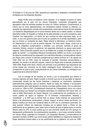 de Estado el 13 de junio de 1953, apoyado por ospinistas y alzatistas e inmediatamente
     prohijados por los dirigentes liberales.

              Rojas Pinilla entró al Gobierno como salvador. A su llegada la guerra se había
     generalizado por el país. En los Llanos Orientales, comandos insurgentes que
     agrupaban miles de hombres estaban en lucha. En Tolima, Antioquia, Cundinamarca, lo
     mismo que en otros departamentos, los campesinos habían armado su defensa. La
     situación de organización armada del campesinado, podía derivar hacia formas clasistas
     y el Gobierno despedazado por la lucha intestina dentro de su mismo partido, no ofrecía
     alternativa sólida. El respaldo a medias de los jefes liberales a la lucha campesina, para
     impulsar una negociación y el hecho de que muchos de ellos estuvieran lejos, en el
     exilio, no era una garantía para que la lucha se quedara en el ámbito bipartidista y para
     que no tomara un contenido de clase. Rojas ofrecía la alternativa; un Gobierno fuerte,
     sin disensiones y con el cual se podría negociar. Por esta razón, Rojas, contó con el
     apoyo de dirigentes conservadores y liberales. Los primeros, excluido el grupo de
     Laureano Gómez, entraron a gobernar; los segundos ofrecieron su apoyo para poder
     negociar. Darío Echandía expresó que no se trataba de un golpe de Estado sino de “un
     golpe de opinión”. La Asamblea Nacional Constituyente (ANAC) se reunió; el proyecto
     de reforma constitucional fue pospuesto; los miembros liberales y conservadores votaron
     por Rojas para concluir el período presidencial que debía terminar el 7 de agosto de
     1954. Otra vez en 1954, antes de vencerse el período, miembros conservadores y
     liberales, sin acudir a la elección popular, votaron por Rojas para el período presidencial
     1954-1958. Rojas entre tanto, ofreció una amnistía a los guerrilleros que depusieran las
     armas (hasta ese momento se los había catalogado como bandoleros) y miles de
     campesinos en todo el país, especialmente en los Llanos Orientales, se entregaron por
     sugerencia de la dirección liberal.

             Con la entrega de los alzados en armas y con la tranquilidad que retornó a
     muchas regiones del país, Rojas cumplió su función que era la de apuntalar el régimen
     conservador minado por las luchas intestinas y desarmar un movimiento campesino
     potencialmente peligroso para el sistema. Rojas se rodeó de militares y funcionarios
     conservadores pero trató también de crearse una base política propia. Con su patrocinio
     se fundó en 1954 la CNT (Confederación Nacional de Trabajadores) como una nueva
     central sindical que declaró sus simpatías peronistas. En diciembre del mismo año, se
     creó el MAN (Movimiento de Acción Natural) con pretensiones de constituirse en un
     nuevo partido de apoyo al régimen. En él formaron conservadores, liberales y
     “socialistas”, y la CNT que le brindó todo su apoyo. Estos intentos de autonomismo
     frente a las direcciones conservadora y liberal, crearon el primer motivo de fricción. La
     Iglesia Católica por boca del Cardenal atacó la CNT por su orientación peronista. En
     esta posición influían las distancias tomadas por la Iglesia frente a Perón en las
     postrimerías de su gobierno, pero sobre todo el hecho de que la Iglesia tenía un control
     directo sobre la UTC, la única central que en ese momento existía (la CTC aunque no
     desapareció jurídicamente, fue prácticamente liquidada), y una nueva corriente sindical,
     con apoyo oficial, quebraba el monopolio. Los dirigentes liberales y conservadores se
     opusieron también al MAN, que como tercer partido debilitaba su hegemonía tradicional.
     Rojas abandonó ambas ideas y en las postrimerías de su gobierno, en junio de 1956,


52
 