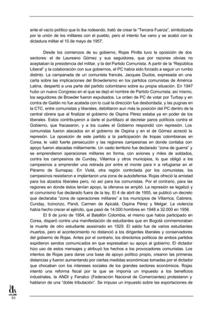 ante el vacío político que lo iba rodeando, trató de crear la “Tercera Fuerza”, simbolizada
     por la unión de los militares con el pueblo, pero el intento fue vano y se acabó con la
     dictadura militar el 10 de mayo de 1957.

             Desde los comienzos de su gobierno, Rojas Pinilla tuvo la oposición de dos
     sectores: el de Laureano Gómez y sus seguidores, que por razones obvias no
     aceptaban la presidencia del militar, y la del Partido Comunista. A partir de la “República
     Liberal” y la colaboración con sus gobiernos, el PC había sido forzado a seguir un rumbo
     distinto. La campanada de un comunista francés, Jacques Duclos, expresada en una
     carta sobre las implicaciones del Browderismo en los partidos comunistas de América
     Latina, despertó a una parte del partido colombiano sobre su propia situación. En 1947
     hubo un nuevo Congreso en el que se dejó el nombre de Partido Comunista; así mismo,
     los seguidores de Browder fueron expulsados. La orden de PC de votar por Turbay y en
     contra de Gaitán no fue acatada con lo cual la dirección fue desbordada, y las pugnas en
     la CTC, entre comunistas y liberales, debilitaron aun más la posición del PC dentro de la
     central obrera que al finalizar el gobierno de Ospina Pérez estaba ya en poder de los
     liberales. Estos contribuyeron a darle el puntillazo al decretar paros políticos contra el
     Gobierno, que fracasaron, y a los cuales el Gobierno respondió con represión. Los
     comunistas fueron atacados en el gobierno de Ospina y en el de Gómez acreció la
     represión. La oposición de este partido a la participación de tropas colombianas en
     Corea, le valió fuerte persecución y las regiones campesinas en donde contaba con
     apoyo fueron atacadas militarmente. Un vasto territorio fue declarado “zona de guerra” y
     se emprendieron operaciones militares en forma, con aviones y miles de soldados,
     contra los campesinos de Cunday, Villarrica y otros municipios, lo que obligó a los
     campesinos a emprender una retirada por entre el monte para ir a refugiarse en el
     Páramo de Sumapaz. En Viotá, otra región controlada por los comunistas, los
     campesinos resistieron e implantaron una zona de autodefensa. Rojas ofreció la amistad
     para los alzados liberales pero, no así para los comunistas. Por el contrario, para las
     regiones en donde éstos tenían apoyo, la ofensiva se amplió. La represión se legalizó y
     el comunismo fue declarado fuera de la ley. El 4 de abril de 1955, se publicó un decreto
     que declaraba “zona de operaciones militares” a los municipios de Villarrica, Cabrera,
     Cunday, Icononzo, Pandi, Carmen de Apicalá, Ospina Pérez y Melgar. La violencia
     había hecho crecer el ejército, que pasó de 14.000 hombres en 1948 a 32.000 en 1956.
             El 8 de junio de 1954, el Batallón Colombia, el mismo que había participado en
     Corea, disparó contra una manifestación de estudiantes que en Bogotá conmemoraban
     la muerte de otro estudiante asesinado en 1929. El saldo fue de varios estudiantes
     muertos, pero el acontecimiento no distanció a los dirigentes liberales y conservadores
     del gobierno de Rojas. Antes por el contrario, los directorios políticos de ambos partidos
     expidieron sendos comunicados en que expresaban su apoyo al gobierno. El dictador
     hizo uso de estos mensajes y atribuyó los hechos a los provocadores comunistas. Los
     intentos de Rojas para darse una base de apoyo político propio, crearon las primeras
     distancias y fueron aumentando por ciertas medidas económicas tomadas por el dictador
     que chocaban con los intereses sociales de los grandes sectores económicos. Rojas
     intentó una reforma fiscal por la que se imponía un impuesto a los beneficios
     industriales, la ANDI y Fenalco (Federación Nacional de Comerciantes) protestaron y
     hablaron de una “doble tributación”. Se impuso un impuesto sobre las exportaciones de


53
 