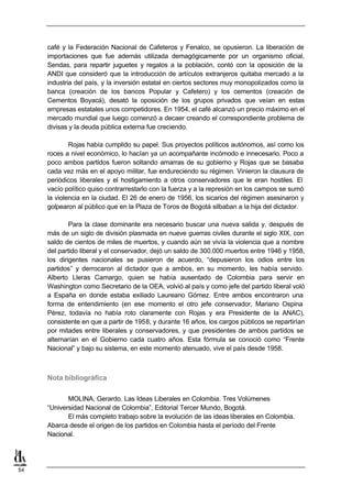 café y la Federación Nacional de Cafeteros y Fenalco, se opusieron. La liberación de
     importaciones que fue además utilizada demagógicamente por un organismo oficial,
     Sendas, para repartir juguetes y regalos a la población, contó con la oposición de la
     ANDI que consideró que la introducción de artículos extranjeros quitaba mercado a la
     industria del país, y la inversión estatal en ciertos sectores muy monopolizados como la
     banca (creación de los bancos Popular y Cafetero) y los cementos (creación de
     Cementos Boyacá), desató la oposición de los grupos privados que veían en estas
     empresas estatales unos competidores. En 1954, el café alcanzó un precio máximo en el
     mercado mundial que luego comenzó a decaer creando el correspondiente problema de
     divisas y la deuda pública externa fue creciendo.

             Rojas había cumplido su papel. Sus proyectos políticos autónomos, así como los
     roces a nivel económico, lo hacían ya un acompañante incómodo e innecesario. Poco a
     poco ambos partidos fueron soltando amarras de su gobierno y Rojas que se basaba
     cada vez más en el apoyo militar, fue endureciendo su régimen. Vinieron la clausura de
     periódicos liberales y el hostigamiento a otros conservadores que le eran hostiles. El
     vacío político quiso contrarrestarlo con la fuerza y a la represión en los campos se sumó
     la violencia en la ciudad. El 26 de enero de 1956, los sicarios del régimen asesinaron y
     golpearon al público que en la Plaza de Toros de Bogotá silbaban a la hija del dictador.

             Para la clase dominante era necesario buscar una nueva salida y, después de
     más de un siglo de división plasmada en nueve guerras civiles durante el siglo XIX, con
     saldo de cientos de miles de muertos, y cuando aún se vivía la violencia que a nombre
     del partido liberal y el conservador, dejó un saldo de 300.000 muertos entre 1946 y 1958,
     los dirigentes nacionales se pusieron de acuerdo, “depusieron los odios entre los
     partidos” y derrocaron al dictador que a ambos, en su momento, les había servido.
     Alberto Lleras Camargo, quien se había ausentado de Colombia para servir en
     Washington como Secretario de la OEA, volvió al país y como jefe del partido liberal voló
     a España en donde estaba exiliado Laureano Gómez. Entre ambos encontraron una
     forma de entendimiento (en ese momento el otro jefe conservador, Mariano Ospina
     Pérez, todavía no había roto claramente con Rojas y era Presidente de la ANAC),
     consistente en que a partir de 1958, y durante 16 años, los cargos públicos se repartirían
     por mitades entre liberales y conservadores, y que presidentes de ambos partidos se
     alternarían en el Gobierno cada cuatro años. Esta fórmula se conoció como “Frente
     Nacional” y bajo su sistema, en este momento atenuado, vive el país desde 1958.



     Nota bibliográfica

            MOLINA, Gerardo. Las Ideas Liberales en Colombia. Tres Volúmenes
     “Universidad Nacional de Colombia”, Editorial Tercer Mundo, Bogotá.
            El más completo trabajo sobre la evolución de las ideas liberales en Colombia.
     Abarca desde el origen de los partidos en Colombia hasta el período del Frente
     Nacional.




54
 