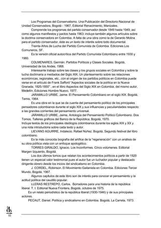 Los Programas del Conservatismo. Una Publicación del Directorio Nacional de
     Unidad Conservadora, Bogotá - 1967, Editorial Renacimiento, Manizales.
              Comprende los programas del partido conservador desde 1849 hasta 1949, así
     como algunos manifiestos y pactos hasta 1963; incluye también algunos artículos sobre
     la doctrina conservadora en Colombia. A falta de una obra como la de Gerardo Molina
     para el partido conservador, éste es un texto de interés sobre todo documental.
              Treinta Años de Lucha del Partido Comunista de Colombia. Ediciones Los
     Comuneros, SF.
              Es la versión oficial autocrítica del Partido Comunista Colombiano entre 1930 y
     1960.
              COLMENARES, Germán. Partidos Políticos y Clases Sociales. Bogotá,
     Universidad de los Andes, 1968.
              Interesante trabajo sobre las clases y los grupos sociales en Colombia y sobre la
     lucha doctrinaria a mediados del Siglo XIX. Un planteamiento sobre las relaciones
     económicas, regionales, etc., con el origen de los partidos políticos en Colombia puede
     verse en el artículo de Frank Safford “Aspectos sociales de la política en la Nueva
     Granada, 1825-1850” , en el libro Aspectos del Siglo XIX en Colombia, del mismo autor,
     Medellín, Ediciones Hombre Nuevo, 1977.
              JARAMILLO URIBE, Jaime. El Pensamiento Colombiano en el siglo XIX. Bogotá,
     Temis, 1964.
              Es una obra en la que se da cuenta del pensamiento político de los principales
     pensadores colombianos durante el siglo XIX y sus influencias y peculiaridades respecto
     a las grandes corrientes del pensamiento universal.
              JARAMILLO URIBE, Jaime, Antología del Pensamiento Político Colombiano. Dos
     Tomos. Talleres gráficos del Banco de la República, Bogotá, 1970.
     Incluye textos de los principales ideólogos colombianos durante los siglos XIX y XX y
     una nota introductoria sobre cada texto y autor.
              LIEVANO AGUIRRE, Indalecio. Rafael Núñez. Bogotá, Segundo festival del libro
     colombiano.
              Es la más conocida biografía del artífice de la “regeneración” con un análisis de
     su obra política vista con un enfoque apologético.
              TORRES GIRALDO, Ignacio. Los Inconformes. Cinco volúmenes. Editorial
     Margen Izquierdo, Bogotá.
              Los dos últimos tomos que relatan los acontecimientos políticos a partir de 1920
     tienen un especial valor testimonial pues el autor fue un luchador popular y destacado
     dirigente obrero desde los inicios del sindicalismo en Colombia.
              J. CORDEL, Robinson. El Movimiento Gaitanista en Colombia. Ediciones Tercer
     Mundo, Bogotá, 1967.
              Algunos capítulos de este libro son de interés para conocer el pensamiento y la
     actitud política del caudillo popular.
              LLERAS RESTREPO, Carlos. Borradores para una historia de la república
     liberal. T. I. Editorial Nueva Frontera, Bogotá, octubre de 1975.
           Es un relato periodístico de la república liberal (1930-1946) y de sus principales
     actores.
           PECAUT, Daniel. Política y sindicalismo en Colombia. Bogotá, La Carreta, 1973.



55
 