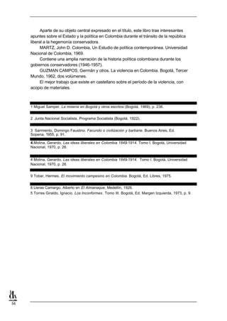 Aparte de su objeto central expresado en el título, este libro trae interesantes
     apuntes sobre el Estado y la política en Colombia durante el tránsito de la república
     liberal a la hegemonía conservadora.
           MARTZ, John D. Colombia, Un Estudio de política contemporánea. Universidad
     Nacional de Colombia, 1969.
           Contiene una amplia narración de la historia política colombiana durante los
     gobiernos conservadores (1946-1957).
           GUZMAN CAMPOS, Germán y otros. La violencia en Colombia. Bogotá, Tercer
     Mundo, 1962, dos volúmenes.
           El mejor trabajo que existe en castellano sobre el período de la violencia, con
     acopio de materiales.



     1 Miguel Samper, La miseria en Bogotá y otros escritos (Bogotá, 1969), p. 236.


     2 Junta Nacional Socialista, Programa Socialista (Bogotá, 1922).


     3 Sarmiento, Domingo Faustino. Facundo o civilización y barbarie. Buenos Aires, Ed.
     Sopena, 1955, p. 91.

     4.Molina, Gerardo, Las ideas liberales en Colombia 1849-1914. Tomo I. Bogotá, Universidad
     Nacional, 1970, p. 26.


     4 Molina, Gerardo, Las ideas liberales en Colombia 1849-1914. Tomo I. Bogotá, Universidad
     Nacional, 1970, p. 26.


     9 Tobar, Hermes. El movimiento campesino en Colombia. Bogotá, Ed. Libres, 1975.


     6 Lleras Camargo, Alberto en El Almanaque, Medellín, 1926.
     5 Torres Giraldo, Ignacio. Los Inconformes. Tomo III. Bogotá, Ed. Margen Izquierda, 1973, p. 9.




56
 