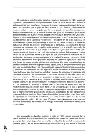 II


          El equilibrio de esta formación social se rompió en la década de 1920, cuando el
    capitalismo norteamericano en expansión vino a irrigar los estrechos canales de nuestra
    vida económica con importantes masas de inversión. Las concesiones petroleras se
    vieron acompañadas por el pago de la indemnización por Panamá, diferida durante
    muchos lustros y ahora otorgada con la mira puesta en aquellas concesiones.
    Prestamistas norteamericanos abrieron créditos que parecían ilimitados a particulares
    pero sobre todo a los diversos niveles del gobierno: municipal, departamental y nacional.
    Nuevas actividades económicas, muy especialmente la de obras públicas, se sumaron a
    las tradicionales de la agricultura y el comercio. Para operar en las obras públicas y en
    las actividades urbanas estimuladas por la afluencia de capital extranjero, la fuerza de
    trabajo fue extraída de donde se encontraba, de la agricultura, con el atractivo de una
    remuneración monetaria que competía ventajosamente con la sujeción personal y la
    producción de subsistencia a que estaba reducido buena parte del campesinado. Este
    desplazamiento de fuerza laboral, que los terratenientes trataron de frenar con la colabo-
    ración de las autoridades locales y en lugar del cual propusieron la alternativa, de la
    inmigración, planteó un problema novedoso a la producción agraria colombiana: el de
    abastecer de alimentos a una población creciente por fuera de la agricultura, y ello con
    una fuerza de trabajo agraria relativamente disminuida. Era pues necesario elevar la
    oferta de alimentos elevando la productividad agraria. Pero la aristocracia territorial, que
    con sólo sus títulos jurídicos y sin ningún esfuerzo propiamente económico concentraba
    y enajenaba los excedentes de una agricultura dejada en manos de campesinos, no
    mostró el menor afán en mejorar los métodos y técnicas de producción en respuesta a la
    demanda expandida. Los terratenientes continuaron sacando al mercado interno los
    mismos o menores volúmenes de producción y copando con alzas de precios los
    incrementos de la demanda. Para combatir la inflación persistente que convertía en
    ingreso y consumo de terratenientes unos recursos originalmente destinados al desarro-
    llo, los dirigentes económicos y políticos que ya entonces se identificaban con la
    modernización del país echaron mano de la Ley de Emergencia, por la cual se permitía
    la importación de productos agrarios competitivos. A los ojos de muchos resultó claro
    que el régimen territorial prevaleciente en regiones estratégicas del país comprometía
    gravemente las perspectivas de un desarrollo capitalista que no tuviera como único radio
    de operación el comercio de exportación. Ojos más avizores, como los de nuestro
    máximo conductor político Alfonso López Pumarejo, comprobaban que la experiencia
    histórica que acababa de hacerse era el prólogo al derrumbe inminente de la república
    conservadora.


                                                   III


         Los conservadores, divididos, perdieron el poder en 1930, y desde entonces iban a
    perder también de manera definitiva sus mayorías electorales: el predominio de sus
    principios doctrinarios dependían en medida considerable del control estrechamente
    personal ejercido por los terratenientes sobre los campesinos, y este control se fundaba



2
 