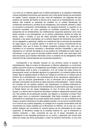 a su turno en un régimen agrario que no debía prolongarse si se aspiraba a desarrollar
    nuevas actividades económicas que operaran como otras tantas fuentes de acumulación
    de capital. Cuando, después de la gran crisis del capitalismo, los dirigentes del país
    pusieron los resortes del Estado al servicio de la causa de la industrialización, se hizo
    todavía más evidente la necesidad de modificar en un sentido liberalizador las
    condiciones económicas y sociales de los trabajadores. Era necesario interesar a estos
    en aumentar la producción comercializable, era necesario favorecer su inserción en la
    economía monetaria, así como garantizar su movilidad ocupacional. Vistas en la
    perspectiva de los terratenientes, las modificaciones requeridas aparecían como otros
    tantos recortes a sus prerrogativas: ya no podrían pretenderse dueños de todas las
    tierras, cultas e incultas, lo que les había permitido extender sus demandas de
    tributación a las áreas colonizables; ya no podrían disponer tan libremente de la suerte
    de sus agregados y aparceros y fijarles sus condiciones bajo la amenaza de expulsarlos
    sin pago alguno, ya no podrían atarlos a la tierra con el apoyo incondicional de las
    autoridades. Para que la fuerza de trabajo campesina produjera más, para que se
    inscribiera en la economía monetaria y demandara artículos industriales y para que
    ingresara en un mercado de trabajo en el que pudiera ser contratada por quien mejor la
    remunerara, o sea por quien en principio pudiera hacerla rendir más, para lograr todo
    esto era preciso que el Estado interviniera como un protector de los trabajadores frente
    al dominio de tipo señorial ejercido por los grandes propietarios.

          Correspondió a los liberales impulsar en sus primeros lustros el proceso de
    industrialización. Bajo el nombre de Revolución en Marcha adelantaron un movimiento
    político que tomó cuerpo en una legislación que limitaba y condicionaba los derechos de
    los latifundistas sobre la tierra y la población. A fin de romper las viejas formas de
    jerarquización social, los liberales alentaron la organización y la iniciativa política de las
    masas. Bajo la república liberal, la Oficina de Trabajo se convirtió en un instituto para el
    fomento de la sindicalización. Las reivindicaciones de los campesinos organizados en
    ligas —que se reducían generalmente a dos: la afirmación de la propiedad de las
    parcelas o del derecho de sembrar en ellas productos comercializables— fueron miradas
    con simpatía por los poderes públicos, que abandonaron su presteza tradicional en
    acudir con las armas al llamado de los terratenientes. El pacto tácito que llegó a vincular
    al Estado liberal con las masas trabajadoras no duró. El temor ante la insurgencia
    popular y la alarma ante la tolerancia del Estado invadieron rápidamente sectores cada
    vez más amplios de las jerarquías sociales, que llegaron a considerar al propio Presi-
    dente López como un aventurero irresponsable. Este había cometido un grave error:
    sobreestimar la capacidad de su propio partido para soportar a la vez la rebeldía de las
    masas y el pánico naciente en los altos estratos sociales. Fue así como el partido liberal,
    en el nivel de sus cuadros dirigentes, se contagió de la angustia conservadora ante los
    movimientos de masas incitados por la Revolución en Marcha, con lo que uno y otro
    partido acabaron por convertirse en voceros pasivos de los sobresaltos de las capas
    superiores. El liberalismo renegó de la empresa histórica en que lo embarcara su
    máximo conductor, y éste, consciente de que sin el apoyo entusiasta de sus
    copartidarios le era imposible perseverar en su camino y garantizar ese control final
    sobre las masas que tanto preocupaba a todos los sectores dominantes, no tuvo otra



3
 