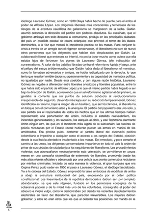 ideólogo Laureano Gómez, como en 1930 Olaya había hecho de puente para el arribo al
    poder de Alfonso López. Los dirigentes liberales más conscientes y temerosos de los
    riesgos de la aventura caudillista del gaitanismo se marginaron de la lucha. Gaitán
    asumió entonces la dirección del partido con poderes absolutos. Su asesinato, que el
    gobierno atribuyó con todo descaro al comunismo, produjo en las principales ciudades
    del país un estallido colosal de cólera anárquica que provocó el terror de las clases
    dominantes, a la vez que mostró la impotencia política de las masas. Para conjurar la
    crisis a través de un arreglo con el régimen conservador, el liberalismo no tuvo de nuevo
    otros personeros que los dirigentes que habían sido desplazados por Gaitán. La
    colaboración liberal que entonces se intentó, no podía durar mucho como quiera que ella
    estaba lejos de favorecer los planes de Laureano Gómez, jefe indiscutido del
    conservatismo. Al calor de las batallas libradas contra el reformismo lopista y luego, ante
    el peligro del sesgo antidemocrático que Gaitán había dado al liberalismo, el monstruo,
    como lo llamaban adversarios y amigos, se había radicalizado por la derecha, lo que
    tenía que resultar temible dados su apasionamiento y su capacidad de maniobra política,
    no igualados por nadie. Desde esta posición, y con alguna razón histórica, Laureano
    Gómez se negaba a diferenciar entre liberales ortodoxos y liberales populistas, entre lo
    que había sido el partido de Alfonso López y lo que el mismo partido había llegado a ser
    bajo la dirección de Gaitán, sosteniendo que en el reformismo agitacional del primero, se
    gestaba la corriente que sin puntos de solución conducía al revolucionarismo
    irresponsable del segundo. Llevando más lejos aún su reducción temperamental, Gómez
    identificaba así mismo, bajo la imagen de un basilisco, que se hizo famosa, al liberalismo
    en bloque con el comunismo ateo y la anarquía. El partido del populacho era uno solo, y
    ese partido era el responsable de todos los hechos que en los últimos tiempos habían
    representado una perturbación del orden, incluidos el estallido nueveabrilero, los
    incendios generalizados y los saqueos, los ataques al clero, y ese fenómeno alarmante
    como ningún otro, de que en el momento más álgido de la subversión, las fuerzas de
    policía reclutadas por el Estado liberal hubieran puesto las armas en manos de los
    amotinados. Era preciso pues, desterrar al partido liberal del escenario político
    colombiano e impedirle a cualquier costo el acceso a los cargos del Estado, posición
    desde la cual había alentado e insolentado a las masas. De inmediato, y para cerrarle el
    camino a las urnas, los dirigentes conservadores impartieron en todo el país la orden de
    privar de sus cédulas de ciudadanía a los seguidores del liberalismo. Los procedimientos
    violentos que acompañaron necesariamente esta operación, se convirtieron en pocos
    meses en una campaña sistemática de exterminio de liberales, promovida desde los
    más altos niveles oficiales y adelantada por una policía que pronto comenzó a reclutarse
    por méritos criminales. Iniciada de esta manera la violencia, el gran burgués que era
    Ospina Pérez pudo ceder en 1950 el paso a Laureano Gómez, el ideólogo fascistizado.
    Ya a la cabeza del Estado, Gómez emprendió la tarea ambiciosa de modificar de arriba
    a abajo la estructura institucional del país, empezando por el orden político
    constitucional. Los lineamientos de la república democrática debían ser por completo
    abandonados, ya que este régimen, fundado en los perniciosos conceptos de la
    soberanía popular y de la mitad más uno de las voluntades, consagraba el poder del
    obscuro e inepto vulgo, como lo demostraban por demás los recientes desplazamientos
    electorales en favor del liberalismo, que parecían irreversibles. Los mejores debían
    gobernar, y ellos no eran otros que los que al detentar las posiciones del mando en la


5
 