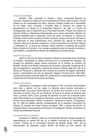 Jorge Orlando Melo
            Medellín, 1942. Licenciado en filosofía y letras, Universidad Nacional de
    Colombia. Posgrado en historia en las universidades de Oxford y North Carolina. Ha sido
    profesor en las universidades del Valle y Nacional. Profesor invitado de la Universidad
    de los Andes, Duke University y FLACSO. Bajo su dirección han estado los
    departamentos de historia de la Universidad Nacional y del Valle y el Centro de
    Investigaciones para el Desarrollo de la Universidad Nacional. Profesor del Instituto de
    Estudios Políticos y Relaciones Internacionales de la misma universidad. Miembro de
    diversas entidades para el desarrollo. Entre sus obras se destacan su Historia de
    Colombia, Sobre historia y política y Predecir el pasado. Ensayos de historia colombiana.
    Ha colaborado en otras publicaciones como Colombia hoy, Manual de historia de
    Colombia, Manual de literatura colombiana, e Historia económica de Colombia. Director
    y colaborador de La historia de Antioquia. Asesor científico y académico del proyecto
    Nueva Historia de Colombia. Fue consejero presidencial para los derechos humanos y
    para Medellín, y actualmente es director de la Biblioteca Luis Angel Arango.

    Saúl Pineda Hoyos
           Nació el 5 de junio de 1959 en Granada, Antioquia. Economista de la Universidad
    de Medellín. Especialista en política económica de la Universidad de Antioquia. Ha
    ocupado los siguientes cargos: director económico de la Cámara de Comercio de
    Medellín; director de la Revista Antioqueña de Economía y Desarrollo; coordinador de la
    fase de diagnóstico y prospección regional del proyecto Antioquia Siglo XXI; jefe de la
    Oficina de Planeación y Desarrollo de la Cámara de Comercio de Bogotá; coordinador
    técnico y administrativo del plan de desarrollo “Bogotá: Prioridad Social 1990-1994”;
    consultor del proyecto Colombia Siglo XXI. Actualmente es vicepresidente de Planeación
    y Desarrollo de la Cámara de Comercio de Bogotá.

    Carlos José Reyes
            Dramaturgo e investigador nacido en Bogotá en 1941. Ha escrito obras teatrales
    para niños y adultos, por las cuales ha obtenido varios premios nacionales e
    internacionales. Sus obras Globito Manual y El hombre que escondió el sol y la luna
    obtuvieron el premio “Casa de Las Américas” de Cuba en el género de literatura para
    niños y jóvenes (1974). Como guionista de televisión fue autor de numerosas series
    sobre temas históricos en el programa Revivamos nuestra historia tales como Bolívar, el
    hombre de las dificultades, “Nariño, el precursor”, “Mosquera y Obando”, “El Bogotazo”,
    etc. En 1984 fue elegido miembro correspondiente de la Academia Colombiana de
    Historia. Es fundador del Teatro Popular de Bogotá, TPB, y director del CELCIT de
    Colombia (Centro Latinoamericano de Creación e Investigación Teatral). Actualmente es
    director de la Biblioteca Nacional.

    Germán Rubiano Caballero
           Licenciado en filosofía y letras de la Universidad Nacional. Realizó estudios   de
    especialización en historia del arte en el Instituto Courtauld de la Universidad       de
    Londres. Profesor de la Universidad Nacional de Bogotá, desde 1961. Allí               ha
    desempeñado los siguientes cargos: director del Museo de Arte, director                del


3
 