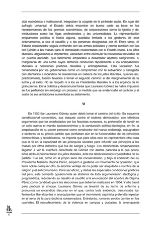 vida económica e institucional, integraban la cúspide de la pirámide social. En lugar del
    sufragio universal, el Estado debía encontrar en buena parte su base en los
    representantes de los gremios económicos, de corporaciones como la iglesia y de
    instituciones como las ligas profesionales y las universidades. La representación
    propiamente política si había alguna, quedaba limitada a los gestores de este
    ordenamiento, o sea el caudillo y a las personas designadas por él. Entre tanto, el
    Estado conservador seguía enfriando con las armas policiales y pronto también con las
    del Ejército a las masas para él demasiado recalentadas por el Estado liberal. Los jefes
    liberales, angustiados e impotentes, vacilaban entre estimular la resistencia inevitable de
    un pueblo acosado, que fácilmente empezaba a desarrollar apetitos sangrientos, o
    marginarse de una lucha cuyos términos conducían rápidamente a los combatientes
    liberales a posiciones políticas clasistas y anticapitalistas. Esta vacilación fue
    considerada por los gobernantes como un compromiso con la subversión y castigada
    con atentados e incendios de residencias en cabeza de los jefes liberales, quienes así,
    prácticamente, fueron llevados a tomar el segundo camino: el del marginamiento de la
    lucha y el exilio. No se respetó ni a los ex Presidentes liberales ni a los órganos de la
    gran prensa. En la drástica y descomunal tarea que Laureano Gómez se había impuesto
    se fue perfilando sin embargo un proceso: a medida que se evidenciaba el carácter y el
    costo de sus ambiciones aumentaba su aislamiento.


                                                  VI


          En 1953 fue Laureano Gómez quien debió tomar el camino del exilio. Su esquema
    constitucional corporativo, sus ataques contra el sistema democrático con idénticos
    argumentos que los enarbolados por los fascistas europeos, su pretensión de fundir en
    un solo cuerpo el mando socioeconómico y la conducción político-ideológica, en fin, la
    perpetuación de su poder personal como constructor del nuevo andamiaje, repugnaban
    a sectores de su propio partido que confiaban aún en la funcionalidad de los principios
    democráticos y republicanos, no importa que para ellos esto no representara otra cosa
    que la fe en la capacidad de las jerarquías sociales para infundir sus principios a las
    masas por otros métodos que los de sangre y fuego. Los demócratas conservadores
    llegaron a ver la aventura derechista de Gómez con alarma parecida a la que pocos
    años atrás experimentaran los jefes liberales, ante los deslizamientos izquierdistas de su
    partido. Fue así, como en el propio seno del conservatismo, y bajo el comando del ex
    Presidente Mariano Ospina Pérez, empezó a gestarse un movimiento de oposición, que
    tenía sobre cualquier otro, la enorme ventaja de no poder ser aniquilado a nombre de la
    religión y el anticomunismo. Para ser eficaz, y dadas las especiales condiciones políticas
    del país, esta corriente oposicionista se abstenía de toda argumentación ideológica y
    programática, reduciendo su desafío al caudillo a la enunciación del nombre de Ospina
    Pérez como candidato para las elecciones que deberían realizarse en 1954. Y ello bastó
    para producir el choque. Laureano Gómez se levantó de su lecho de enfermo y
    pronunció un encendido discurso en el que, contra toda evidencia, denunciaba los
    fermentos liberalizantes y anarquizantes que el movimiento ospinista pretendía inyectar
    en el seno de la pura doctrina conservadora. Entretanto, rumores sordos corrían en los
    cuarteles. El recrudecimiento de la violencia en campos y ciudades, la amenazante


6
 