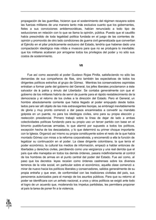 propagación de las guerrillas, hicieron que el sostenimiento del régimen recayera sobre
    las fuerzas militares de una manera tanto más exclusiva cuanto que los gobernantes,
    fieles a sus convicciones antidemocráticas, habían renunciado a todo tipo de
    seducciones en relación con lo que se llama la opinión, pública. Puesto que el caudillo
    había prescindido de toda legalidad política fundada en el juego de las corrientes de
    opinión y promovido de otro lado condiciones de guerra civil generalizada que convertían
    al Ejército en el pilar prácticamente exclusivo del Estado, tendría que haberse dado una
    compactación ideológica más nítida e invasora para que no se produjera lo inevitable:
    que los militares acabaran por arrogarse todos los privilegios del poder y no sólo sus
    costos de sostenimiento.


                                                  VII


          Fue así como ascendió al poder Gustavo Rojas Pinilla, satisfaciendo no sólo las
    demandas de sus compañeros de filas, sino también las expectativas de todos los
    dirigentes políticos extraños al grupo de Gómez. Mientras los conservadores ospinistas
    entraban a formar parte del gobierno del General, los jefes liberales proclamaron a éste
    salvador de a patria y émulo del Libertador. Se contaba generalmente con que el
                   l
    gobierno de los militares habría de servir de puente para el rápido restablecimiento de la
    democracia y el retorno de los civiles a la dirección del Estado. Pero el General, un
    hombre absolutamente corriente que había llegado al poder empujado desde todos
    lados para ser allí objeto de las más extravagantes lisonjas, se embriagó inevitablemente
    de gloria y muy pronto comenzó a dar pasos encaminados a convertir su mandato
    golpista en un puente, no para los ideólogos civiles, sino para su propia elección y
    reelección presidencial. Primero trabajó sobre la línea de dejar de lado a ambas
    colectividades políticas fundando para su propio uso un tercer partido con base en el
    binomio pueblo-fuerzas armadas, lo que alarmó por supuesto a todos los políticos,
    excepción hecha de los descastados, y lo que determinó su primer choque importante
    con la Iglesia. Organizó así mismo su propia constituyente sobre el resto de la que había
    montado Gómez con miras a la reforma corporativista, y encomendó a ella la función de
    legalizar su continuación en el poder. La clase dirigente colombiana, la que tenía el
    poder económico, la cultural los medios de información, empezó a hablar entonces de
    libertades y derechos civiles, percibiendo como una vergüenza y una real derrota que el
    país que ella manejaba en todos los demás órdenes, pasara indefinidamente al control
    de los hombres de armas en el punto central del poder del Estado. Fue así como, al
    paso que los decretos leyes recaían como órdenes castrenses sobre los diversos
    terrenos de la vida social, en particular sobre el económico, aquella clase comenzó a
    mirar de nuevo hacia los políticos liberales y conservadores, salidos generalmente de su
    propia entraña y que eran, de conformidad con las tradiciones civilistas del país, sus
    personeros autorizados para el manejo de los asuntos públicos. Para que su retorno al
    poder se identificara con un anhelo nacional, a unos y otros políticos se exigió ante todo
    el logro de un acuerdo que, moderando los ímpetus partidistas, les permitiera proponer
    al país la tarea de poner fin a la violencia.




7
 