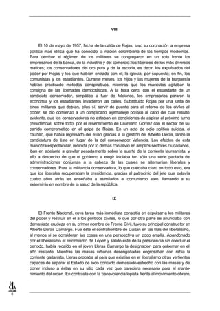 VIII


          El 10 de mayo de 1957, fecha de la caída de Rojas, tuvo su coronación la empresa
    política más idílica que ha conocido la nación colombiana de los tiempos modernos.
    Para derribar el régimen de los militares se congregaron en un solo frente los
    empresarios de la banca, de la industria y del comercio: los liberales de los más diversos
    matices; los conservadores del oro puro y de la escoria, es decir, los expulsados del
    poder por Rojas y los que habían entrado con él; la iglesia, por supuesto; en fin, los
    comunistas y los estudiantes. Durante meses, los hijos y las mujeres de la burguesía
    habían practicado métodos conspirativos, mientras que los marxistas agitaban la
    consigna de las libertades democráticas. A la hora cero, con el estandarte de un
    candidato conservador, simpático a fuer de folclórico, los empresarios pararon la
    economía y los estudiantes invadieron las calles. Substituido Rojas por una junta de
    cinco militares que debían, ellos sí, servir de puente para el retorno de los civiles al
    poder, se dio comienzo a un complicado tejemaneje político al cabo del cual resultó
    evidente, que los conservadores no estaban en condiciones de aspirar al próximo turno
    presidencial, sobre todo, por el resentimiento de Laureano Gómez con el sector de su
    partido comprometido en el golpe de Rojas. En un acto de odio político suicida, el
    caudillo, que había regresado del exilio gracias a la gestión de Alberto Lleras, lanzó la
    candidatura de éste en lugar de la del conservador Valencia. Los efectos de esta
    maniobra espectacular, recibida por lo demás con alivio en amplios sectores ciudadanos,
    iban en adelante a gravitar pesadamente sobre la suerte de la corriente laureanista, y
    ello a despecho de que el gobierno a elegir iniciaba tan sólo una serie pactada de
    administraciones conjuntas a la cabeza de las cuales se alternarían liberales y
    conservadores. Para la militancia conservadora, lo que quedaba claro en todo esto, era
    que los liberales recuperaban la presidencia, gracias al patrocinio del jefe que todavía
    cuatro años atrás les enseñaba a asimilarlos al comunismo ateo, llamando a su
    exterminio en nombre de la salud de la república.


                                                   IX


         El Frente Nacional, cuya tarea más inmediata consistía en expulsar a los militares
    del poder y restituir en él a los políticos civiles, lo que por otra parte se anunciaba con
    demasiada crudeza en su primer nombre de Frente Civil, tuvo su principal constructor en
    Alberto Lleras Camargo. Fue éste el contrahombre de Gaitán en las filas del liberalismo,
    al menos si se consideran las cosas en una perspectiva un poco amplia. Abandonado
    por el liberalismo el reformismo de López y salido éste de la presidencia sin concluir el
    período, había recaído en el joven Lleras Camargo la designación para gobernar en el
    año restante. Mientras las masas urbanas desengañadas engrosaban con rabia la
    corriente gaitanista, Lleras probaba al país que existían en el liberalismo otras vertientes
    capaces de separar el Estado de todo contacto demasiado estrecho con las masas y de
    poner incluso a éstas en su sitio cada vez que pareciera necesario para el mante-
    nimiento del orden. En contraste con la benevolencia lopista frente al movimiento obrero,



8
 