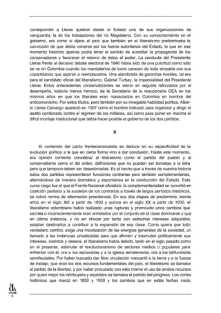 correspondió a Lleras quebrar desde el Estado una de sus organizaciones de
    vanguardia, la de los trabajadores del río Magdalena. Con su comportamiento en el
    gobierno, era como si dijera al país que también en el liberalis mo predominaba la
    convicción de que debía volverse por los fueros autoritarios del Estado, lo que en ese
    momento histórico apenas podía tener el sentido de acreditar la propaganda de los
    conservadores y favorecer el retorno de éstos al poder. La conducta del Presidente
    Lleras frente al decisivo debate electoral de 1946 había sido de una pulcritud como sólo
    se ve en Colombia cuando los mandatarios de turno carecen de toda simpatía con sus
    copartidarios que aspiran a reemplazarlos. Una alambrada de garantías hostiles, tal era
    para el candidato oficial del liberalismo, Gabriel Turbay, la imparcialidad del Presidente
    Lleras. Estos antecedentes conservatizantes se vieron en seguida reforzados por el
    desempeño, todavía menos heroico, de la Secretaría de la reaccionaria OEA en los
    mismos años en que los liberales eran masacrados en Colombia en nombre del
    anticomunismo. Por estos títulos, pero también por su innegable habilidad política, Alber-
    to Lleras Camargo apareció en 1957 como el hombre indicado para organizar y dirigir el
    asalto combinado contra el régimen de los militares, así como para poner en marcha el
    difícil montaje institucional que debía hacer posible el gobierno de los dos partidos.


                                                    X


          El contenido del pacto frentenacionalista se deduce en su especificidad de la
    evolución política a la que en cierta forma vino a dar conclusión. Hasta este momento,
    era opinión corriente considerar al liberalismo como el partido del pueblo y al
    conservatismo como el del orden, definiciones que no pueden ser tomadas a la letra
    pero que tampoco deben ser desestimadas. Es el hecho que a través de nuestra historia
    estos dos partidos representaron funciones contrarias pero también complementarias,
    alternándose de manera dramática y espontánea en la conducción del Estado. Este
    curso ciego fue el que el Frente Nacional oficializó: la complementariedad se convirtió en
    coalición paritaria y la sucesión de los contrarios a través de largos períodos históricos,
    se volvió norma de alternación presidencial. En sus dos etapas de predominio, treinta
    años en el siglo XIX a partir de 1850 y quince en el siglo XX a partir de 1930, el
    liberalismo colombiano había realizado unas rupturas y promovido unos cambios que
    secreta o inconscientemente eran anhelados por el conjunto de la clase dominante y que
    en última instancia, y no sin chocar por tanto con estrechos intereses adquiridos,
    estaban destinados a contribuir a la expansión de esa clase. Como quiera que todo
    verdadero cambio, exige una movilización de las energías generales de la sociedad, un
    llamado a las instancias privatizadas para que afirmen y trasmuten políticamente sus
    intereses, instintos y deseos, el liberalismo había debido, tanto en el siglo pasado como
    en el presente, estimular el revolucionarismo de sectores medios o populares para
    enfrentar con él, ora a los esclavistas y a la Iglesia terrateniente, ora a los latifundistas
    semifeudales. Por haber buscado dar libre circulación mercantil a la tierra y a la fuerza
    de trabajo, que eran los dos recursos fundamentales del país, el liberalismo se llamaba
    el partido de la libertad, y por haber procurado con esto mismo el uso de ambos recursos
    por quien mejor los retribuyera y explotara se llamaba el partido del progreso. Los cortes
    históricos que marcó en 1850 y 1930 y los cambios que en estas fechas inició,


9
 