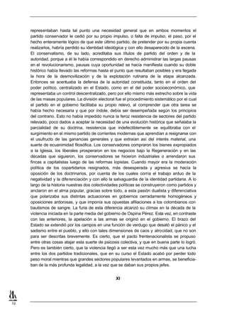 representaban hasta tal punto una necesidad general que en ambos momentos el
     partido conservador le cedió por su propio impulso, o falta de impulso, el paso, por el
     hecho enteramente lógico de que este último partido, de pretender por su propia cuenta
     realizarlos, habría perdido su identidad ideológica y con ello desaparecido de la escena.
     El conservatismo, de su lado, acreditaba sus títulos de partido del orden y de la
     autoridad, porque a él le había correspondido en derecho administrar las largas pausas
     en el revolucionarismo, pausas cuya oportunidad se hacía manifiesta cuando su doble
     histórico había llevado las reformas hasta el punto que resultaban posibles y era llegada
     la hora de la desmovilización y de la explotación rutinaria de la etapa alcanzada.
     Entonces se acentuaba la defensa de la autoridad constituida, tanto en el orden del
     poder político, centralizado en el Estado, como en el del poder socioeconómico, que
     representaba un control descentralizado, pero por ello mismo más estrecho sobre la vida
     de las masas populares. La división electoral fue el procedimiento sistemático por el cual
     el partido en el gobierno facilitaba su propio relevo, al comprender que otra tarea se
     había hecho necesaria y que por índole, debía ser desempeñada según los principios
     del contrario. Esto no había impedido nunca la feroz resistencia de sectores del partido
     relevado, poco dados a aceptar la necesidad de una evolución histórica que señalaba la
     parcialidad de su doctrina, resistencia que indefectiblemente se equilibraba con el
     surgimiento en el mismo partido de corrientes modernas que aprendían a resignarse con
     el usufructo de las ganancias generales y que extraían así del interés material, una
     suerte de ecuanimidad filosófica. Los conservadores compraron los bienes expropiados
     a la Iglesia, los liberales prosperaron en los negocios bajo la Regeneración y en las
     décadas que siguieron, los conservadores se hicieron industriales o arrendaron sus
     fincas a capitalistas luego de las reformas lopistas. Cuando mayor era la moderación
     política de los copartidarios resignados, más desesperada y agresiva se hacía la
     oposición de los doctrinarios, por cuenta de los cuales corría el trabajo arduo de la
     negatividad y la diferenciación y con ello la salvaguardia de la identidad partidaria. A lo
     largo de la historia nuestras dos colectividades políticas se construyeron como partidos y
     anclaron en el alma popular, gracias sobre todo, a esta pasión dualista y diferenciativa
     que polarizaba sus distintas actuaciones en gobiernos cerradamente homogéneos y
     oposiciones ardorosas, y que imponía sus opuestas afiliaciones a los colombianos con
     bautismos de sangre. La furia de esta diferencia alcanzó su clímax en la década de la
     violencia iniciada en la parte media del gobierno de Ospina Pérez. Esta vez, en contraste
     con las anteriores, la apelación a las armas se originó en el gobierno. El brazo del
     Estado se extendió por los campos en una función de verdugo que desató el pánico y el
     sadismo entre el pueblo, y ello con tales dimensiones de caos y atrocidad, que no son
     para ser descritas brevemente. Es cierto, que el pacto frentenacionalista se propuso
     entre otras cosas atajar esta suerte de psicosis colectiva, y que en buena parte lo logró.
     Pero es también cierto, que la violencia llegó a ser esta vez mucho más que una lucha
     entre los dos partidos tradicionales, que en su curso el Estado acabó por perder todo
     peso moral mientras que grandes sectores populares levantados en armas, se beneficia-
     ban de la más profunda legalidad, a la vez que se daban sus propios jefes.


                                                   XI




10
 