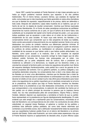 Hacia 1957, cuando fue pactado el Frente Nacional, el viejo López pensaba que no
     había ya ningún problema nacional decisivo que separara a los dos partidos
     tradicionales. Por el mismo tiempo, Laureano Gómez, que acababa de regresar del
     exilio, comunicaba que lo más importante que había aprendido en estos años dramáticos
     era que la libertad de expresión, específicamente la de prensa, debía ser defendida a
     toda costa. Después del cataclismo, López daba muestras de un realismo, que por el
     hecho de ser tal, no dejaba de resultar conservador, mientras que Gómez expresaba
     convicciones liberalizantes. En el fondo de estas paradójicas evoluciones se perfilaban
     claramente los nuevos contornos de un país, en que el señorío de la tierra había sido
     substituido por la propiedad del capital como fuente principal de poder, y en que pocas
     trabas quedaban que se opusieran a este relevo en el orden de las instituciones o
     simplemente de los usos sociales. Al hacer suyo este terreno, los liberales y los
     conservadores tenían que comprender que la más sangrienta de todas sus batallas,
     había venido para presidir el descubrimiento de una realidad nacional, frente a la cual se
     destacaban sus puntos de contacto mientras sus diferencias parecían mínimas. El
     propósito de enmienda y las demás virtudes a que se consagraron a partir de entonces
     los políticos de ambos partidos, se manifestaron en esfuerzos diversos, según la
     modalidad de los excesos en que habían caído o que habían podido atribuírseles. Los
     liberales, como quien accede a la madurez, iban a dar muestras de especial
     responsabilidad en sus actuaciones, buscando corregir la mala imagen que de ellos
     hubieran podido formarse las fuerzas más preocupadas por el orden. Los
     conservadores, por su parte, adoptando aires de cordura, iban a proclamar con
     insistencia su adhesión a la democracia, su respeto por los derechos civiles y su
     voluntad de compartir el territorio patrio con todos los seguidores del partido rival. Dentro
     del esquema ideológico frentenacionalista, cada partido iba a servir de garante de los
     buenos propósitos del contrario. Con su gobierno paritario, su política coaligada y sus
     campañas electorales conjuntas, los conservadores iban a decir a las clases altas que
     los liberales ya no eran unos alborotadores, mientras que los liberales iban a tratar de
     convencer a las masas de que los conservadores no amenazaban sus vidas. La tarea de
     devolver el crédito al rival, era en verdad mucho más difícil para el liberalismo para hacer
     votar a los seguidores de su partido mayoritario por el candidato conservador en el turno
     de la presidencia. Esto explica que bajo el Frente Nacional, mientras los liberales
     pudieron llevar a la presidencia a sus más destacados conductores, en los dos turnos
     que correspondieron a los conservadores, la selección del candidato fue hecha por el
     otro partido con el criterio principal de encontrar la persona que le inspirara menos
     miedo. Así, los más caracterizados jefes del conservatismo, Ospina Pérez y Gómez
     Hurtado, debieron deponer sus aspiraciones y someterse al hecho de que su partido
     fuera representado en la presidencia por figuras ideológicamente desdibujadas. El costo
     evidente que este arreglo iba a representar para los conservadores, encontraba en el
     lado del liberalismo una correspondencia de otro orden: los conductores de esta última
     colectividad, en especial Lleras Restrepo, al gobernar a nombre de los partidos y
     prohibirse toda definición política partidaria, así como todo intento reformista que
     contrariara a sus temibles socios, iban a defraudar necesariamente todas las esperanzas
     que sus copartidarios hubieran podido fincar en el retorno del liberalismo a la primera
     posición del Estado. Sobre esta frustración, así como sobre estas esperanzas a las que
     el Frente Nacional imponía un aplazamiento de dieciséis años, el joven Alfonso López


11
 