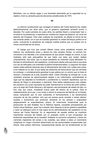 Michelsen, con un cálculo sagaz y una tenacidad alimentada por la seguridad en su
     objetivo, inició su campaña para las elecciones presidenciales de 1974.

                                                  XII


          La reforma constitucional que consagró el sistema del Frente Nacional fue votada
     plebiscitariamente por doce años, que el gobierno bipartidista aumentó pronto a
     dieciséis. Por cuatro períodos de cuatro años, los partidos liberal y conservador iban a
     turnarse en la presidencia, a repartirse por mitades los cargos de gobierno, así como los
     asientos del Congreso. Para votar cualquier ley importante, se adoptó la norma de las
     dos terceras partes, con lo que se buscaba garantizar la unidad del bloque político en el
     poder, excluyendo la a  probación de cualquier medida positiva que no contara con la
     virtual unanimidad de los socios.

           El trabajo que tuvo que cumplir Alberto Lleras como presidente iniciador del
     sistema, fue ciertamente arduo y abarcó los más variados frentes. Lo primero fue
     convencer a los liberales y los conservadores de que podían trabajar en común, lo que
     implicaba ante todo persuadirlos de que había una tarea que podían realizar
     conjuntamente. Esa tarea, que el actual presidente de Colombia López Michelsen ha
     llamado la administración del capitalismo, condensaría desde entonces todo lo que tiene
     a la vez de esforzada y de miserable la política frentenacionalista. Lo segundo fue lograr
     ciertas metas políticas decisivas para el afianzamiento del poder civil, cuales eran poner
     a los militares en su sitio, el que dadas las relaciones de fuerza tenían que ser cómodas
     sin embargo, y correlativamente garantizar la paz pública por un camino que no fuera el
     azaroso y fracasado de la sola campaña militar. Lleras Camargo se entregó así a una
     verdadera empresa de adoctrinamiento dirigida a los uniformados, recordándoles el
     lugar que les asignaba la Constitución y ponderando su vocación republicana, que los
     desvíos de Rojas no alcanzaban a desmentir. Para darles satisfacciones más visibles,
     les conservó una cuota importante de poder discrecional en el frente del orden público,
     que a lo largo del Frente Nacional y del régimen casi permanente del estado de sitio, no
     hizo más que crecer, invadiendo buena parte del terreno de la justicia. Para el
     restablecimiento de la paz, y con miras a reducir la presencia del Ejército en el Estado,
     Lleras comprendió que no eran suficientes el hermanamiento y los llamamientos
     conjuntos de los dos partidos, sino que era preciso poner remedio a ciertos efectos
     sociales y económicos que producían tensiones en los campos y engrosaban
     peligrosamente el subproletariado urbano. El instrumento fundamental para la
     persecución de esta finalidad, fue la Reforma Agraria, concebida principalmente por
     Carlos Lleras Restrepo, quien iría a presidir años después el tercer gobierno bipartidista
     y quien se distinguía como el más capaz de los administradores del capitalismo en los
     marcos del Frente Nacional. En el seguimiento de aquella política se invertirían
     importantes recursos del Estado con un propósito contra el que conspiraban las
     tendencias espontáneas de la sociedad: fortalecer la economía campesina y frenar las
     corrientes migratorias del campo a las ciudades, que daban a éstas un crecimiento
     vertiginoso en ningún momento determinado por las oportunidades ocupacionales que
     ofrecía. Esta política reformista, necesariamente blanda con los terratenientes en las



12
 
