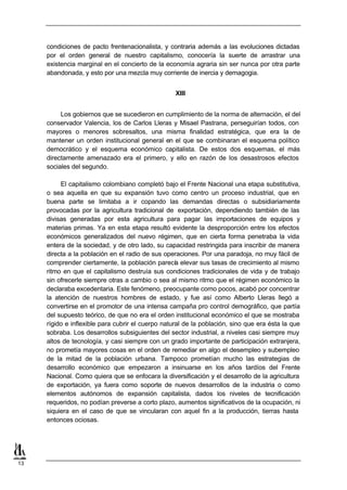 condiciones de pacto frentenacionalista, y contraria además a las evoluciones dictadas
     por el orden general de nuestro capitalismo, conocería la suerte de arrastrar una
     existencia marginal en el concierto de la economía agraria sin ser nunca por otra parte
     abandonada, y esto por una mezcla muy corriente de inercia y demagogia.


                                                   XIII


          Los gobiernos que se sucedieron en cumplimiento de la norma de alternación, el del
     conservador Valencia, los de Carlos Lleras y Misael Pastrana, perseguirían todos, con
     mayores o menores sobresaltos, una misma finalidad estratégica, que era la de
     mantener un orden institucional general en el que se combinaran el esquema político
     democrático y el esquema económico capitalista. De estos dos esquemas, el más
     directamente amenazado era el primero, y ello en razón de los desastrosos efectos
     sociales del segundo.

          El capitalismo colombiano completó bajo el Frente Nacional una etapa substitutiva,
     o sea aquella en que su expansión tuvo como centro un proceso industrial, que en
     buena parte se limitaba a ir copando las demandas directas o subsidiariamente
     provocadas por la agricultura tradicional de exportación, dependiendo también de las
     divisas generadas por esta agricultura para pagar las importaciones de equipos y
     materias primas. Ya en esta etapa resultó evidente la desproporción entre los efectos
     económicos generalizados del nuevo régimen, que en cierta forma penetraba la vida
     entera de la sociedad, y de otro lado, su capacidad restringida para inscribir de manera
     directa a la población en el radio de sus operaciones. Por una paradoja, no muy fácil de
     comprender ciertamente, la población parecí elevar sus tasas de crecimiento al mismo
                                                    a
     ritmo en que el capitalismo destruía sus condiciones tradicionales de vida y de trabajo
     sin ofrecerle siempre otras a cambio o sea al mismo ritmo que el régimen económico la
     declaraba excedentaria. Este fenómeno, preocupante como pocos, acabó por concentrar
     la atención de nuestros hombres de estado, y fue así como Alberto Lleras llegó a
     convertirse en el promotor de una intensa campaña pro control demográfico, que partía
     del supuesto teórico, de que no era el orden institucional económico el que se mostraba
     rígido e inflexible para cubrir el cuerpo natural de la población, sino que era ésta la que
     sobraba. Los desarrollos subsiguientes del sector industrial, a niveles casi siempre muy
     altos de tecnología, y casi siempre con un grado importante de participación extranjera,
     no prometía mayores cosas en el orden de remediar en algo el desempleo y subempleo
     de la mitad de la población urbana. Tampoco prometían mucho las estrategias de
     desarrollo económico que empezaron a insinuarse en los años tardíos del Frente
     Nacional. Como quiera que se enfocara la diversificación y el desarrollo de la agricultura
     de exportación, ya fuera como soporte de nuevos desarrollos de la industria o como
     elementos autónomos de expansión capitalista, dados los niveles de tecnificación
     requeridos, no podían preverse a corto plazo, aumentos significativos de la ocupación, ni
     siquiera en el caso de que se vincularan con aquel fin a la producción, tierras hasta
     entonces ociosas.




13
 