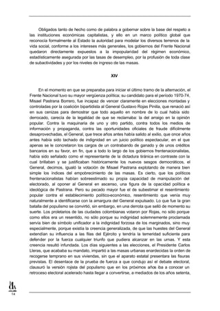 Obligados tanto de hecho como de palabra a gobernar sobre la base del respeto a
     las instituciones económicas capitalistas, y ello en un marco político global que
     reconocía formalmente al Estado la autoridad para modelar los diversos terrenos de la
     vida social, conforme a los intereses más generales, los gobiernos del Frente Nacional
     quedaron directamente expuestos a la impopularidad del régimen económico,
     estadísticamente asegurada por las tasas de desempleo, por la profusión de toda clase
     de subactividades y por los niveles de ingreso de las masas.


                                                   XIV


          En el momento en que se preparaba para iniciar el último tramo de la alternación, el
     Frente Nacional tuvo su mayor vergüenza política; su candidato para el período 1970-74,
     Misael Pastrana Borrero, fue incapaz de vencer claramente en elecciones montadas y
     controladas por la coalición bipartidista al General Gustavo Rojas Pinilla, que renació así
     en sus cenizas para demostrar que todo aquello en nombre de lo cual había sido
     derrocado, carecía de la legalidad de que se reclamaba: la del arraigo en la opinión
     popular. Contra la maquinaria de uno y otro partido, contra todos los medios de
     información y propaganda, contra las oportunidades oficiales de fraude difícilmente
     desaprovechadas, el General, que trece años antes había salido al exilio, que once años
     antes había sido tachado de indignidad en un juicio político espectacular, en el que
     apenas se le concretaron los cargos de un contrabando de ganado y de unos créditos
     bancarios en su favor, en fin, que a todo lo largo de los gobiernos frentenacionalistas,
     había sido señalado como el representante de la dictadura tiránica en contraste con la
     cual brillaban y se justificaban históricamente los nuevos sesgos democráticos, el
     General, decimos, igualó la votación de Misael Pastrana explotando de manera bien
     simple los índices del empobrecimiento de las masas. Es cierto, que los políticos
     frentenacionalistas habían sobreestimado su propia capacidad de manipulación del
     electorado, al oponer al General en ascenso, una figura de la opacidad política e
     ideológica de Pastrana. Pero su pecado mayor fue el de subestimar el resentimiento
     popular contra el establecimiento político-económico, resentimiento que venía muy
     naturalmente a identificarse con la amargura del General expulsado. Lo que fue la gran
     batalla del populismo se convirtió, sin embargo, en una derrota que selló de momento su
     suerte. Los proletarios de las ciudades colombianas votaron por Rojas, no sólo porque
     como ellos era un resentido, no sólo porque su indignidad solemnemente proclamada
     servía bien de símbolo unificador a la indignidad forzosa de los marginados, sino muy
     especialmente, porque existía la creencia generalizada, de que las huestes del General
     extendían su influencia a las filas del Ejército y tendría la temeridad suficiente para
     defender por la fuerza cualquier triunfo que pudiera alcanzar en las urnas. Y esta
     creencia resultó infundada. Los días siguientes a las elecciones, el Presidente Carlos
     Lleras, que acababa su mandato, impartió a las masas urbanas enardecidas la orden de
     recogerse temprano en sus viviendas, sin que el aparato estatal presentara las fisuras
     previstas. El desenlace de la prueba de fuerza a que condujo así el debate electoral,
     clausuró la versión rojista del populismo que en los próximos años iba a conocer un
     retroceso electoral acelerado hasta llegar a convertirse, a mediados de los años setenta,




14
 
