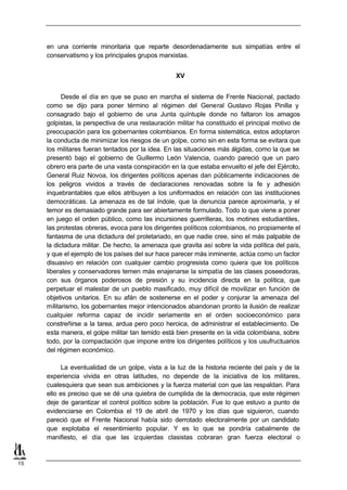 en una corriente minoritaria que reparte desordenadamente sus simpatías entre el
     conservatismo y los principales grupos marxistas.


                                                   XV


           Desde el día en que se puso en marcha el sistema de Frente Nacional, pactado
     como se dijo para poner término al régimen del General Gustavo Rojas Pinilla y
     consagrado bajo el gobierno de una Junta quíntuple donde no faltaron los amagos
     golpistas, la perspectiva de una restauración militar ha constituido el principal motivo de
     preocupación para los gobernantes colombianos. En forma sistemática, estos adoptaron
     la conducta de minimizar los riesgos de un golpe, como sin en esta forma se evitara que
     los militares fueran tentados por la idea. En las situaciones más álgidas, como la que se
     presentó bajo el gobierno de Guillermo León Valencia, cuando pareció que un paro
     obrero era parte de una vasta conspiración en la que estaba envuelto el jefe del Ejército,
     General Ruiz Novoa, los dirigentes políticos apenas dan públicamente indicaciones de
     los peligros vividos a través de declaraciones renovadas sobre la fe y adhesión
     inquebrantables que ellos atribuyen a los uniformados en relación con las instituciones
     democráticas. La amenaza es de tal índole, que la denuncia parece aproximarla, y el
     temor es demasiado grande para ser abiertamente formulado. Todo lo que viene a poner
     en juego el orden público, como las incursiones guerrilleras, los motines estudiantiles,
     las protestas obreras, evoca para los dirigentes políticos colombianos, no propiamente el
     fantasma de una dictadura del proletariado, en que nadie cree, sino el más palpable de
     la dictadura militar. De hecho, la amenaza que gravita así sobre la vida política del país,
     y que el ejemplo de los países del sur hace parecer más inminente, actúa como un factor
     disuasivo en relación con cualquier cambio progresista como quiera que los políticos
     liberales y conservadores temen más enajenarse la simpatía de las clases poseedoras,
     con sus órganos poderosos de presión y su incidencia directa en la política, que
     perpetuar el malestar de un pueblo masificado, muy difícil de movilizar en función de
     objetivos unitarios. En su afán de sostenerse en el poder y conjurar la amenaza del
     militarismo, los gobernantes mejor intencionados abandonan pronto la ilusión de realizar
     cualquier reforma capaz de incidir seriamente en el orden socioeconómico para
     constreñirse a la tarea, ardua pero poco heroica, de administrar el establecimiento. De
     esta manera, el golpe militar tan temido está bien presente en la vida colombiana, sobre
     todo, por la compactación que impone entre los dirigentes políticos y los usufructuarios
     del régimen económico.

           La eventualidad de un golpe, vista a la luz de la historia reciente del país y de la
     experiencia vivida en otras latitudes, no depende de la iniciativa de los militares,
     cualesquiera que sean sus ambiciones y la fuerza material con que las respaldan. Para
     ello es preciso que se dé una quiebra de cumplida de la democracia, que este régimen
     deje de garantizar el control político sobre la población. Fue lo que estuvo a punto de
     evidenciarse en Colombia el 19 de abril de 1970 y los días que siguieron, cuando
     pareció que el Frente Nacional había sido derrotado electoralmente por un candidato
     que explotaba el resentimiento popular. Y es lo que se pondría cabalmente de
     manifiesto, el día que las izquierdas clasistas cobraran gran fuerza electoral o


15
 