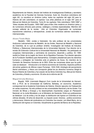 Departamento de Historia, director del Instituto de Investigaciones Estéticas y secretario
    académico de la Facultad de Ciencias Humanas. Autor de Escultura colombiana del
    siglo XX, La escultura en América Latina, todos los capítulos del siglo XX para la
    Historia del arte colombiano, el capítulo “Las artes plásticas en el siglo XX” para el
    Manual de Historia de Colombia, Tomo III, los capítulos “Arte colombiano 1920-1980” y
    “Artes visuales del Ecuador, 1950-1980” para el libro Arte moderno en América Latina, y
    de numerosos artículos para prensa, catálogos y revistas especializadas. Miembro del
    consejo editorial de la revista     Arte en Colombia. Organizador de numerosas
    exposiciones colectivas y retrospectivas. Jurado de numerosos salones nacionales e
    internacionales.

    Alvaro Tirado Mejía
            Medellín, 1940. Jurista e historiador. Ha sido profesor de las universidades
    Autónoma Latinoamericana de Medellín, de los Andes, Nacional de Medellín y Nacional
    de Colombia, de la cual es profesor emérito. Investigador del Instituto de Estudios
    Políticos y Relaciones Internacionales de la Universidad Nacional. Fue director de la
    revista De Extensión Cultural de la Universidad Nacional de Medellín. Ha participado en
    congresos internacionales y seminarios de economía, desarrollo y política. En 1990
    recibió la Orden de la Legión de Honor de la República Francesa. Fue director ejecutivo
    de la Fundación Santillana para Iberoamérica, Consejero presidencial para los derechos
    humanos y embajador de Colombia ante el gobierno de Suiza. Es miembro de la
    Comisión de Derechos Humanos de la OEA. Entre las numerosas obras que ha publi-
    cado se destacan: Introducción a la historia económica de Colombia, Aspectos políticos
    del primer gobierno de Alfonso López Pumarejo. 1934-1938, Antología del pensamiento
    liberal colombiano, y Hacia una concepción global de los derechos humanos. Dirigió la
    Nueva Historia de Colombia y fue coautor de los libros Colombia hoy, Manual de Historia
    de Colombia y Estado y economía. 50 años de la reforma del 36.

    Miguel Urrutia Montoya
            Bogotá, 1939. Licenciado Magnum Cum Laude de la Universidad de Harvard.
    M.A. y Ph.D. de la Universidad de California, Berkeley, en economía. Académico
    corresponsal de la Academia Colombiana de Historia. Director ejecutivo de Fedesarrollo
    en varias ocasiones. Ha sido profesor en las universidades Nacional y de los Andes. Fue
    ministro de Minas y Energía y ha desempeñado importantes cargos en Planeación
    Nacional, en la Junta Monetaria y en el Ministerio de Hacienda. Entre sus publicaciones
    se destacan: Los de arriba y los de abajo: la distribución del ingreso en Colombia en las
    últimas décadas, 40 años de desarrollo: su impacto social, Gremios, política económica
    y democracia, Historia del sindicalismo en Colombia, fue coautor, con Albert Berry, de La
    distribución del ingreso en Colombia. Actualmente es gerente del Banco de la República.




4
 