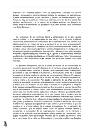 adquirieran una autoridad decisiva entre los trabajadores. Entonces, los políticos
     liberales y conservadores correrían el riesgo cierto de ser licenciados por quienes tienen
     el poder suficiente para ello, por los capitalistas, y de ver a los militares ocupar su lugar.
     Porque, no hay que dudarlo, los militares de Colombia, como los de otros países, han
     asimilado sus lecciones y, si no carecen de ambiciones políticas, han depurado en
     cambio éstas de aventurerismo. Lo que significa que saben esperar, y que su ambición
     es la de ser llamados.

                                                    XVI


           La confluencia de las corrientes liberal y conservadora en el gran aparato
     frentenacionalista, y la compenetración de este último con el régimen económico
     prevaleciente, determinaron la conformación de un establecimiento que convirtió sus
     rigideces interiores en índices de fuerza y que terminó por ver como una perturbación
     inquietante cualquier proyecto susceptible de introducir la contradicción en su seno. En
     la medida en que este esquema general se oficializó, la oposición a él o a alguno de sus
     elementos constitutivos adquirió visos de subversión. La inconformidad y las demandas
     de reforma, imposibilitadas para encontrar algún lugar en el establecimiento, formaron
     una franja de marginalidad ideológica que en los últimos tiempos no ha hecho más que
     radicalizarse, y ello en los términos que parecen más aptos para expresar una ruptura
     insalvable.

           La protesta anticapitalista, que es el punto de reunión de los inconformes, ha
     encontrado su principal inspiración ideológica en el marxismo, el cual es abrazado a la
     vez en los planos teórico y práctico, o sea tanto en su correcta iluminación del clasismo
     que domina la vida espontánea de la sociedad y de los grupos, como en su dudosa
     promoción de la lucha igualmente clasista por un ordenamiento diferente. El escenario
     de la lucha, de otra parte, ha tendido a ubicarse en zonas de cierto modo periféricas,
     como el monte y la universidad. Así, desde el comienzo de los años sesenta el
     radicalismo estudiantil, inspirado en la gesta castrista, tomó el camino de la guerrilla, con
     la idea de que a las masas se las lleva mejor al combate por el ejemplo de la intrepidez
     de los destacamentos políticos más conscientes. Por desgracia, la voluntad de sacrificio
     de que daba muestras la juventud radical, cobró primero realidad en los choques con el
     Ejército para muy pronto empezar a plasmarse en luchas intestinas que desembocaban
     de manera sistemática en la aplicación de la más drástica justicia revolucionaria. La
     muerte del cura guerrillero Camilo Torres, señaló el tránsito a esta última fase, cuando la
     impotencia y la evidencia de un extrañamiento que resultaba no sólo geográfico, llevaron
     a los grupos guerrilleros a dirimir abundantemente con vidas la ventilación de todo tipo
     de diferencias. Agotadas las expectativas de este camino, fue la universidad la que vino
     a erigirse en el principal reducto de la protesta anticapitalista. Con la excepción del
     partido comunista, que ha logrado echar raíces en algunos sectores obreros y
     campesinos, la generalidad de las organizaciones inspiradas en el marxismo y
     promotoras de un cambio en el sentido del socialismo, pueden ser consideradas como
     grupos estudiantiles, tanto por el origen inmediato de sus cuadros de dirección, como
     por la composición de su militancia. Universidad e inconformismo político han llegado a



16
 
