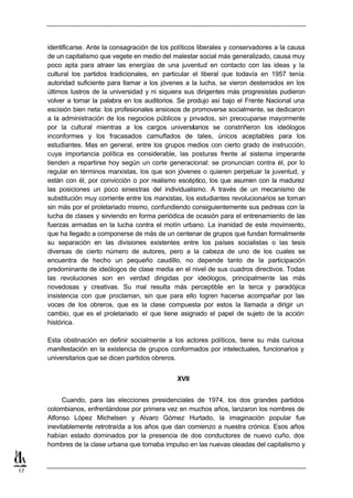 identificarse. Ante la consagración de los políticos liberales y conservadores a la causa
     de un capitalismo que vegete en medio del malestar social más generalizado, causa muy
     poco apta para atraer las energías de una juventud en contacto con las ideas y la
     cultural los partidos tradicionales, en particular el liberal que todavía en 1957 tenía
     autoridad suficiente para llamar a los jóvenes a la lucha, se vieron desterrados en los
     últimos lustros de la universidad y ni siquiera sus dirigentes más progresistas pudieron
     volver a tomar la palabra en los auditorios. Se produjo así bajo el Frente Nacional una
     escisión bien neta: los profesionales ansiosos de promoverse socialmente, se dedicaron
     a la administración de los negocios públicos y privados, sin preocuparse mayormente
     por la cultural mientras a los cargos universitarios se constriñeron los ideólogos
     inconformes y los fracasados camuflados de tales, únicos aceptables para los
     estudiantes. Mas en general, entre los grupos medios con cierto grado de instrucción,
     cuya importancia política es considerable, las posturas frente al sistema imperante
     tienden a repartirse hoy según un corte generacional: se pronuncian contra él, por lo
     regular en términos marxistas, los que son jóvenes o quieren perpetuar la juventud, y
     están con él, por convicción o por realismo escéptico, los que asumen con la madurez
     las posiciones un poco siniestras del individualismo. A través de un mecanismo de
     substitución muy corriente entre los marxistas, los estudiantes revolucionarios se toman
     sin más por el proletariado mismo, confundiendo consiguientemente sus pedreas con la
     lucha de clases y sirviendo en forma periódica de ocasión para el entrenamiento de las
     fuerzas armadas en la lucha contra el motín urbano. La inanidad de este movimiento,
     que ha llegado a componerse de más de un centenar de grupos que fundan formalmente
     su separación en las divisiones existentes entre los países socialistas o las tesis
     diversas de cierto número de autores, pero a la cabeza de uno de los cuales se
     encuentra de hecho un pequeño caudillo, no depende tanto de la participación
     predominante de ideólogos de clase media en el nivel de sus cuadros directivos. Todas
     las revoluciones son en verdad dirigidas por ideólogos, principalmente las más
     novedosas y creativas. Su mal resulta más perceptible en la terca y paradójica
     insistencia con que proclaman, sin que para ello logren hacerse acompañar por las
     voces de los obreros, que es la clase compuesta por estos la llamada a dirigir un
     cambio, que es el proletariado el que tiene asignado el papel de sujeto de la acción
     histórica.

     Esta obstinación en definir socialmente a los actores políticos, tiene su más curiosa
     manifestación en la existencia de grupos conformados por intelectuales, funcionarios y
     universitarios que se dicen partidos obreros.


                                                 XVII


           Cuando, para las elecciones presidenciales de 1974, los dos grandes partidos
     colombianos, enfrentándose por primera vez en muchos años, lanzaron los nombres de
     Alfonso López Michelsen y Alvaro Gómez Hurtado, la imaginación popular fue
     inevitablemente retrotraída a los años que dan comienzo a nuestra crónica. Esos años
     habían estado dominados por la presencia de dos conductores de nuevo cuño, dos
     hombres de la clase urbana que tomaba impulso en las nuevas oleadas del capitalismo y


17
 