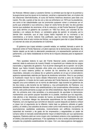 las finanzas: Alfonso López y Laureano Gómez. La amistad que los ligó en la juventud y
     la pugna tenaz que los opuso en la madurez, vendrían a representar bien, en el plano de
     las relaciones interindividuales, el curso de hechos históricos decisivos para toda una
     nación. Por ello, cuando el hijo de uno y otro se enfrentaron en 1974 por la presidencia,
     era como si las colectividades que los promovían quisieran volver a comenzar por el
     punto que antecedió a sus extravíos y dejar en cierta forma de lado los dos grandes
     tramos que acababan de recorrerse: el de la violencia y el del Frente Nacional. El golpe
     que puso término al gobierno de Laureano en 1953 fue ahora, por voluntad de los
     votantes y en cabeza de Alvaro, un verdadero golpe de opinión: la simpatía, por lo
     demás bien merecida, que el viejo López había inspirado en su momento a los
     colombianos, y el temor, todavía más justificado, que los mismos habían llegado a
     experimentar ante el solo nombre de Gómez, se conjugaron para dar a López Michelsen
     un volumen de votos sin precedentes en Colombia.

          El gobierno que López entraba a presidir estaba, en realidad, llamado a servir de
     transición entre el Frente Nacional y el pleno ejercicio de la democracia republicana. Se
     habían dejado ya de lado la alternación presidencial y la representación paritaria en el
     parlamento, y se había restablecido la norma de la mayoría absoluta para la legislación
     corriente.

           Pero quedaba todavía lo que del Frente Nacional podía considerarse como
     esencial, dada la estructura de nuestro Estado: la repartición por mitades de los cargos
     nacionales y regionales de gobierno. Fue el primer desengaño de la opinión: ver al jefe
     liberal, que había iniciado dieciséis años atrás una carrera política pronunciándose
     contra el nuevo sistema político en nombre de los derechos de su colectividad
     mayoritaria, colocado a la cabeza de un gobierno paritario en el que el conservatismo
     aparecía representado además por figuras de tenebroso renombre. Pero lo que produjo
     la frustración mayor fue la nueva oleada inflacionaria ocurrida a poco de iniciado el
     nuevo gobierno. A través de los cuatro períodos del Frente Nacional, la inflación había
     seguido una curva solidaria con la norma de alternación: baja durante los gobiernos de
     los dos Lleras y alta durante los de Valencia y, muy principalmente, de Pastrana. Los
     presidentes liberales habían sido estabilizadores y los conservadores inflacionistas, o al
     menos, esto podía pensarse a juzgar por las cifras estadísticas. Algo de verdad había en
     ello: los primeros eran más sensibles a la preocupación de apuntalar la democracia
     manteniendo una opinión popular favorable en lo posible, mientras que los segundos,
     más atentos a las relaciones sociales de fuerza, se desentendían fácilmente de este
     aspecto y buscaban h      alagar las demandas espontáneas de los capitalistas. Misael
     Pastrana, con una ligereza que convirtió en descaro cuando después se dedicó a criticar
     a López con el argumento de la inflación, había bajo su gobierno utilizado el gasto
     público, el crédito y los subsidios de diverso orden como instrumentos de una política de
     acumulaciones capitalistas aceleradas, incrementando con artificios monetarios la
     capacidad de inversión y de gasto de los empresarios y asignándoles un poder de
     compra sobre el mercado sistemáticamente mayor al determinado por sus operaciones
     regulares. Pastrana cebó así como ningún otro mandatario anterior a los capitalistas con
     el crédito y los estímulos generosos. Y los capitalistas no irían a recibir precisamente con
     simpatía los propósitos estabilizadores de López. Con una desvergüenza demagógica


18
 