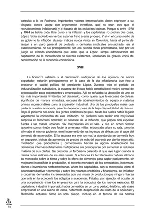 parecida a la de Pastrana, importantes voceros empresariales dieron expresión a su
     disgusto contra López con argumentos invertidos, que no eran otro que el
     recrudecimiento inflacionario y el fracaso de los esfuerzos lopistas. Porque si entre 1970
     y 1974 se había dado libre curso a la inflación y los capitalistas no podían otra cosa,
     López había aspirado en verdad a poner freno a este proceso. Y si en el curso medio de
     su gobierno la inflación alcanzó índices nunca vistos en Colombia, hasta el punto de
     lanzar a un paro general de protesta a centrales sindicales encuadradas en el
     establecimiento, no fue principalmente por una política oficial premeditada, sino por un
     juego de efectos económicos que antes que a López, simple administrador del
     capitalismo de la constelación de fuerzas existentes, señalaban los graves vicios de
     conformación de la economía colombiana.

                                                  XVIII


           La bonanza cafetera y el crecimiento vertiginoso de los ingresos del sector
     exportador, estarían principalmente en la base de la ola inflacionaria que vino a
     erosionar el capital político del presidente López. Durante todo el período de
     industrialización substitutiva, la escasez de divisas había constituido el motivo central de
     preocupación para gobernantes y empresarios. Allí se señalaba la ubicación de uno de
     los más importantes limitantes del desarrollo, como quiera que la escasez de divisas
     significaba de manera inmediata, escasez de abastecimientos de equipo y materias
     primas imprescindibles para la expansión industrial. Uno de los principales males que
     padecía nuestra economía, parecía depender pues de la baja disponibilidad de divisas.
     Bajo el gobierno de López, las gentes corrientes del país, hasta las cuales había llegado
     vagamente la conciencia de esta limitación, no pudieron sino recibir con mayúscula
     sorpresa el fenómeno contrario: el desastre de la inflación, que golpea con especial
     fuerza a las masas urbanas, hoy mayoritarias en el país, y que en orden político
     aproxima como ningún otro factor la amenaza militar, encontraba ahora su raíz, como lo
     afirmaba el mismo gobierno, en el incremento de los ingresos de divisas por el auge del
     comercio de exportación. Si la escasez era ayer un mal, la abundancia se convertía hoy
     en algo peor. Indices de aumentos de precios de más del cuarenta por ciento en un año,
     mostraban que productores y comerciantes hacían su agosto abasteciendo las
     demandas internas súbitamente multiplicadas sin preocuparse por aumentar el volumen
     material de sus ofertas. Se producía un fenómeno parecido al que tuvo lugar cuando la
     danza de los millones de los años veinte. Si entonces los terratenientes habían utilizado
     su monopolio sobre la tierra y sobre la oferta de alimentos para captar pasivamente, sin
     mejorar ni intensificar la producción, el torrente monetario de los empréstitos, indemniza-
     ciones e inversiones norteamericanas, ahora los capitalistas, con su monopolio sobre el
     aparato productivo y comercial y sobre los recursos crediticios y financieros, se limitaban
     a copar las demandas incrementadas con una masa de productos que ninguna fuerza
     operante en la economía los obligaba a acrecentar. Faltaba, por ejemplo, el acicate de
     una competencia entre los empresarios para la conquista de los nuevos mercados. El
     capitalismo industrial importado, había convertido en un corto período histórico a la clase
     empresarial en una suerte de casta, netamente desprendida del resto de la sociedad y
     fácilmente actuante como un solo cuerpo, incluso en el terreno de los hechos



19
 